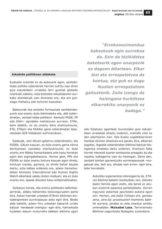 ORAIN DA GARAIA. POSIBLE AL DA ESPARRU LOKALEAN BIKTIMEN OROIMEN BATERATZAILEA? Esperientziak eta erronkak.
argituz 2012ko otsaila
65
Jokabide politikoen aldaketa
Euskadin oraindik ez da aukerarik egon, sentsibi-
litate politiko ezberdinek herrian sufritu izan diren
giza eskubideen urraketa larri guztiak globalki
onartuak izateko; ezta bizitzeko eskubidearen aur-
kako atentatuak izan direnean ere, eta are gut-
xiago mehatxu edo torturen kasuetan.
Batasunak eta antzeko formazioek sentiberata-
sunik eza onartu dute biktimekiko eta, aldi ezber-
dinetan, zenbait talde politikori -bereziki PSOE, PP
edo EAJri- egindako mehatxuen aurrean. ETAk,
bere aldetik, ez du onartu bere erantzukizuna,
ETA, ETApm eta KKAAei garai ezberdinetan lepo-
ratutako 829 hildakoen sufrimenduan.
Estatuak, izan dituen gobernu ezberdinekin, eta
PSOEk, GALen kasuan, ez dute onartu gerra zikina
deritzanean izandako erantzukizunik; ez dute
onartu ere 90eko hamarkadara arte kasu horietan
egon den zigorgabetasuna. Horrez gain, PPk eta
PSOEk ez dute onartu tortura kasuak egon direla,
kontuan izanda, gainera, ez direla behar bezala
ikertu, ezta kaltea ordaindu ere, azken hamarka-
detan Amnesty International edo Human Rights
Watch elkarteek salatu duten moduan; eta ez dute
onartu ere, epaiak dituzten kasu enblematikoetan.
Zailtasun horiek, eta eremu politikoko defentsa-
jarrerak, aldatu beharreko testuinguruaren parte
dira. Azken hamabi urteetan ETAren biktimen ain-
tzatespenean aurrerapauso asko egin dira. Beste
alde batetik, azken hiru urteetan bakarrik urrats
batzuk -herabeak oraingoz- egin dira, hamarkada
luzeetan eskuin muturreko taldeen biktima ugari
edo Estatuko agenteek burututako giza eskubi-
deen urraketak ahaztu ondoren, oraindik iritsi ez
den aitortzaren zian. Edo Eusko Legebiltzarraren
hainbat ekimen ahaztuta ere geratu dira, elkarren
segidan, legealdi ezberdinetan biktima batzuei tes-
tigantza emateko deitu ondoren. Erantzun falta
horrek interesik ezaren sentsazioa areagotu du eta
inpaktu kaltegarria izan du haiengan. Dena den,
zenbait tokitan garrantzizko aurrerapausoak -mu-
gatuak eta, beti ere, ahulak izan arren- egin dira,
bide horretatik.
Azkoitiko esperientzia interesgarria da. ETA-
ren biktima batekin kontsultatu zen, GALeko
baten familia egon zedin, eta berak ez zeu-
kan arazorik espazioa partekatzeko. Horren
inguruko eskemak apurtzeko aukera egon
zen. Hemen, eta baita Tolosan ere, gertatu
zena, zera da: prozesuaren momentu bate-
tik aurrera, jendea ez zela onartua sentitu
omenaldian. Maixabel Lasa, Terrorismoko
Biktimei Laguntzeko Bulegoko zuzendaria.
“Errekonozimendua
bakezkoak egin aurrekoa
da. Ezin da bizikidetza
baketsurik egon onarpenik
ez dagoen bitartean. Elkar
bizi eta errespetatzea da
kontua, eta guk ez dugu
ikusten errespetatzen
gaituztenik. Zaila izango da
haiengana hurbiltzea
elkarrekiko onarpenik ez
badago.”
 