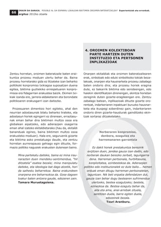 Zentzu horretan, oroimen bateratzaile baten erai-
kuntza prozesu moduan ulertu behar da. Baina
prozesu horretarako gida ez litzateke izan beharko
politikoki konpromiso txikiagoa suposatzen duena
egitea, biktima guztiekiko errespetuaren konpro-
misoa era fidagarrian erakustea baizik. Ekimen txi-
kiak izanda ere, jarrera-aldaketaren eta borondate
politikoaren erakusgarri izan daitezke.
Prozesuaren dimentsio hori egiteko, ahal den
neurrian adostasunak bilatu beharko lirateke, eta
adostasun horiek egingarri ez direnean, erraztasu-
nak eman behar dira biktimen multzo osoa era
globalean aipatzeko, edo adierazpen osagarria
eman ahal izateko ekitaldietarako (hau da, ekitaldi
bananduak eginez, baina biktimen multzo osoa
erakusteko moduan). Hala ere, seguruenik gizarte
eta biktima asko prestatuago daude, eta zentzu
horretan aurrerapauso gehiago egin dituzte, for-
mazio politiko nagusiek erakusten dutenean baino.
Mina partekatu daiteke, baina ez mina irau-
narazten duen mendeku-sentimendua, “hil
ditzatela” esatea bezala; mina manipulatu
daiteke, eta ideologia bat dago atzetik, hori
da saihestu beharrekoa. Baina erakundeen
onarpena ere beharrezkoa da. Gose dagoen
txakur baten antzera gaude, edozeren zain.
Tamara Muruetagoiena.
4. OROIMEN KOLEKTIBOAN
PARTE HARTZEN DUTEN
INSTITUZIO ETA PERTSONEN
INPLIKAZIOAK
Onarpen ekitaldiak eta oroimen bateratzailearen
erak, sinboloak edo eduki sinbolikoko tokiak beza-
lakoak, onarpen eta hausnarketa prozesu zabalago
baten ondorio dira; eta prozesu horiek eragina
dute, ez bakarrik biktima edo senideengan, edo
haiekin identifikatzen direnengan, ekintza horietan
zereginik duten gizarte-eragileengan ere. Zentzu
zabalago batean, inplikazioak dituzte gizarte oro-
rentzat, indarkeriaren inpaktuari buruzko hausnar-
keta eta ikuspegi ezberdinez gain, indarkeriaren
ondorio diren gizarte-hausturak gainditzeko ekin-
tzak sortaraz ditzaketelako.
Norberaren konpromiso,
denbora, ezagutza eta
harremanaren garrantzia
Ez dakit honek prestakuntza berezirik
exijitzen duen, jendea gauza izan dadin, edo
norberak daukan berezko zerbait, lagungarria
dena. Harreman pertsonala, hurbiltasuna,
konplizitatea, ezinbestekoa da. Adierazpen
politiko edo instituzionalek ez dute balio... hemen
orduak eman ditugu harreman pertsonaletan,
laguntzan. Nik beti enpatia defendatzen dut,
gauza izan behar dugu bestearen sufrimendua
ulertzeko, bestea ezagutzeko; bestela,
ezinezkoa da. Bestea ezagutu behar da,
aita eta ama, anai-arrebak zituela,
sentitzen duela, barre egiten duela,
edozeinek bezala.
Txuri Aranburu.
ORAIN DA GARAIA. POSIBLE AL DA ESPARRU LOKALEAN BIKTIMEN OROIMEN BATERATZAILEA? Esperientziak eta erronkak.
argituz 2012ko otsaila
66
 