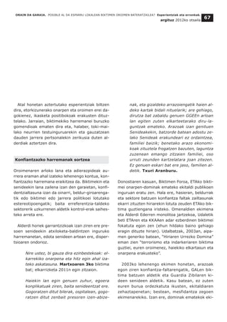 Atal honetan aztertutako esperientziak biltzen
dira, etorkizunerako onarpen eta oroimen erei da-
gokienez, ikasketa positibokoak erakusten dituz-
telako. Jarraian, biktimekiko harremanei buruzko
gomendioak ematen dira eta, halaber, toki-mai-
lako neurrien testuinguruarekin eta gauzatzean
dauden jarrera pertsonalekin zerikusia duten al-
derdiak aztertzen dira.
Konfiantzazko harremanak sortzea
Oroimenaren arloko lana eta adierazpideak au-
rrera eraman ahal izateko lehenengo kontua, kon-
fiantzazko harremana eraikitzea da. Biktimekin eta
senideekin lana zailena izan den garaietan, konfi-
dentzialtasuna izan da oinarri, beldur-giroarenga-
tik edo biktimei edo jarrera politikoei lotutako
estereotipoengatik; baita erreferentzia-taldeko
sektorerik uzkurrenen aldetik kontrol-erak saihes-
teko arreta ere.
Alderdi horiek garrantzizkoak izan ziren ere pre-
soen senideekin atxiloketa-baldintzen inguruko
harremanetan, edota senideen artean ere, disper-
tsioaren ondorioz.
Nire ustez, bi gauza dira ezinbestekoak: el-
karrekiko onarpena eta hitz egin ahal iza-
teko askatasuna. Martxoaren 3ko biktima
bat; elkarrizketa 2011n egin zitzaion.
Haiekin lan egin genuen zuhur, egoera
konplikatuak ziren, baita senideentzat ere.
Gogoratzen ditut bilerak, ospitalean, gogo-
ratzen ditut zenbait presoren izen-abize-
nak, eta gizaldeko arrazoiengatik haien al-
deko kartak bidali nituelarik; are gehiago,
dirutza bat zabaldu genuen GGEEn arloan
lan egiten zuten elkarteetarako diru-la-
guntzak emateko. Arazoak izan genituen
Senideakekin, batzorde batean adostu ze-
lako Senideak erakundeari ez ordaintzea,
familiei baizik; benetako arazo ekonomi-
koak zituztela frogatzen bazuten, laguntza
zuzenean emango zitzaien familiei, oso
urruti zeunden kartzelatara joan zitezen.
Ez genuen eskari bat ere jaso, familien al-
detik. Txuri Aranburu.
Donostiaren kasuan, Biktimen Foroa, ETAko bikti-
mei onarpen-dominak emateko ekitaldi publikoen
inguruan eratu zen. Hala ere, hasieran, beldurrak
eta sektore batzuen konfiantza faltak zailtasunak
ekarri zituzten hiriarekin lotuta zeuden ETAko bik-
tima guztiengana iristeko. Omenaldien ekimena
eta Alderdi Ederren monolitoa jartzekoa, Udaletik
beti ETAren eta KKAAen adar ezberdinen biktimei
fokatuta egon zen (ehun hildako baino gehiago
eragin dituzte hirian). Udalbatzak, 2003an, aipa-
men generiko batean, “Hiriaren Urrezko Domina”
eman zien “terrorismo eta indarkeriaren biktima
guztiei, euren oroimenez, haiekiko elkartasun eta
onarpena erakusteko”.
2003ko lehenengo ekimen honetan, arazoak
egon ziren konfiantza-faltarengatik, GALen bik-
tima batzuen aldetik eta Guardia Zibilaren ki-
deen senideen aldetik. Kasu batean, ez zuten
euren burua ordezkatuta ikusten, ekitaldiaren
zehaztapenetan; bestean, mesfidantza zegoen
ekimenarekiko. Izan ere, dominak ematekok eki-
ORAIN DA GARAIA. POSIBLE AL DA ESPARRU LOKALEAN BIKTIMEN OROIMEN BATERATZAILEA? Esperientziak eta erronkak.
argituz 2012ko otsaila
67
 