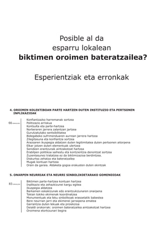Posible al da
esparru lokalean
biktimen oroimen bateratzailea?
Esperientziak eta erronkak
4. OROIMEN KOLEKTIBOAN PARTE HARTZEN DUTEN INSTITUZIO ETA PERTSONEN
INPLIKAZIOAK
Konfiantzazko harremanak sortzea
Politizazio arriskua
Kontsulta eta parte-hartzea
Norberaren jarrera zalantzan jartzea
Gurutzatutako sentsibilitatea
Bidegabeko sufrimenduaren aurrean jarrera hartzea
Zilegitasuna eta konfiantza sortzea
Arazoaren ikuspegia aldatzen duten legitimitatea duten pertsonen aitorpena
Elkar jotzen duten elementuak ulertzea
Senideen erantzunak aintzakotzat hartzea
Erabilpen politikoa saihestu eta kontzientzia denontzat sortzea
Zuzentasunez tratatzea ez da biktimizazioa berdintzea.
Diskurtso zehatza eta bateratzailea
Mugak kontuan hartzea
Orain da garaia. Aldaketa gogoa erakusten duten ekintzak
5. ONARPEN NEURRIAK ETA NEURRI SINBOLIKOETARAKO GOMENDIOAK
Biktimen parte-hartzea kontuan hartzea
Inplikazio eta zehazkizunei kargu egitea
Ikuspegia aldatzea
Barkamen eskakizunak edo erantzukizunaren onarpena
Tokian tokiko ekimenak koordinatzea
Monumentuak eta leku sinbolikoak erasoetatik babestea
Bere neurrian jarri eta ekimenei jarraipena ematea
Garrantzia duten lekuak eta proiekzioa
Deialdi orokorrak: oroimen bateratzailea aintzakotzat hartzea
Oroimena etorkizunari begira
66.ORRIALDEA
83.ORRIALDEA
 