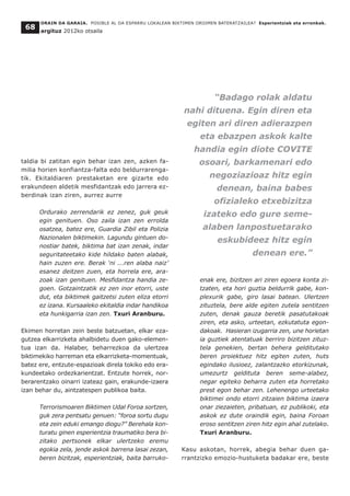 taldia bi zatitan egin behar izan zen, azken fa-
milia horien konfiantza-falta edo beldurrarenga-
tik. Ekitaldiaren prestaketan ere gizarte edo
erakundeen aldetik mesfidantzak edo jarrera ez-
berdinak izan ziren, aurrez aurre
Ordurako zerrendarik ez zenez, guk geuk
egin genituen. Oso zaila izan zen errolda
osatzea, batez ere, Guardia Zibil eta Polizia
Nazionalen biktimekin. Lagundu gintuen do-
nostiar batek, biktima bat izan zenak, indar
seguritateetako kide hildako baten alabak,
hain zuzen ere. Berak ‘ni ...ren alaba naiz’
esanez deitzen zuen, eta horrela ere, ara-
zoak izan genituen. Mesfidantza handia ze-
goen. Gotzaintzatik ez zen inor etorri, uste
dut, eta biktimek gaitzetsi zuten eliza etorri
ez izana. Kursaaleko ekitaldia indar handikoa
eta hunkigarria izan zen. Txuri Aranburu.
Ekimen horretan zein beste batzuetan, elkar eza-
gutzea elkarrizketa ahalbidetu duen gako-elemen-
tua izan da. Halaber, beharrezkoa da ulertzea
biktimekiko harreman eta elkarrizketa-momentuak,
batez ere, entzute-espazioak direla tokiko edo era-
kundeetako ordezkarientzat. Entzute horrek, nor-
berarentzako oinarri izateaz gain, erakunde-izaera
izan behar du, aintzatespen publikoa baita.
Terrorismoaren Biktimen Udal Foroa sortzen,
guk zera pentsatu genuen: “foroa sortu dugu
eta zein eduki emango diogu?” Berehala kon-
turatu ginen esperientzia traumatiko bera bi-
zitako pertsonek elkar ulertzeko eremu
egokia zela, jende askok barrena lasai zezan,
beren bizitzak, esperientziak, baita barruko-
enak ere, bizitzen ari ziren egoera konta zi-
tzaten, eta hori guztia beldurrik gabe, kon-
plexurik gabe, giro lasai batean. Ulertzen
zituztela, bere alde egiten zutela sentitzen
zuten, denak gauza beretik pasatutakoak
ziren, eta asko, urteetan, ezkutatuta egon-
dakoak. Hasieran izugarria zen, une horietan
ia guztiek atentatuak berriro bizitzen zituz-
tela genekien, bertan behera gelditutako
beren proiektuez hitz egiten zuten, huts
egindako ilusioez, zalantzazko etorkizunak,
umezurtz geldituta beren seme-alabez,
negar egiteko beharra zuten eta horretako
prest egon behar zen. Lehenengo urteetako
biktimei ondo etorri zitzaien biktima izaera
onar ziezaieten, pribatuan, ez publikoki, eta
askok ez dute oraindik egin, baina Foroan
eroso sentitzen ziren hitz egin ahal zutelako.
Txuri Aranburu.
Kasu askotan, horrek, abegia behar duen ga-
rrantzizko emozio-hustuketa badakar ere, beste
ORAIN DA GARAIA. POSIBLE AL DA ESPARRU LOKALEAN BIKTIMEN OROIMEN BATERATZAILEA? Esperientziak eta erronkak.
argituz 2012ko otsaila
68
“Badago rolak aldatu
nahi dituena. Egin diren eta
egiten ari diren adierazpen
eta ebazpen askok kalte
handia egin diote COVITE
osoari, barkamenari edo
negoziazioaz hitz egin
denean, baina babes
ofizialeko etxebizitza
izateko edo gure seme-
alaben lanpostuetarako
eskubideez hitz egin
denean ere.”
 