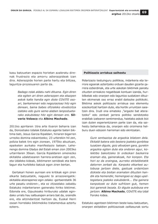 kasu batzuetan espazio horietan azaleratu dire-
nak frustrazio eta amorru adierazpideak izan
dira. Adierazpide horien parte hartu eta biltzea,
laguntza-prozesuaren parte da.
Badago rolak aldatu nahi dituena. Egin diren
eta egiten ari diren adierazpen eta ebazpen
askok kalte handia egin diote COVITE oso-
ari, barkamenari edo negoziazioaz hitz egin
denean, baina babes ofizialeko etxebizitza
izateko edo gure seme-alaben lanpostueta-
rako eskubideez hitz egin denean ere. Sil-
verio Velasco eta Albino Machado.
2011ko apirilaren 16ra arte itxaron beharra izan
da, Donostiako Udalak Estatuko agente baten bik-
tima bati, Jesus Garcia Ripaldari, hiriaren bigarren
urrezko domina eskaintzeko; 23 urterekin hil zen,
polizia batek tiro egin zionean, 1975ko abuztuan,
epaiketen aurkako manifestazio batean. Lehe-
nengo domina Gladys del Estali eman zion 2003ko
urtarrilaren 30ean. García Ripaldaren omenezko
ekitaldia udaletxearen harrera-aretoan egin zen,
eta Udaleko kideak, biktimaren senideak eta bere
lagun eta hurbileko batzuk egon ziren bertan.
Gertakari honen aurrean ere kritikak egin ziren
elkarte batzuetatik, nagusiki bi arrazoiengatik:
ekitaldia atzerapenez egin zelako -gertaeretatik 36
urte pasatu ondoren-, eta ez zitzaielako zabaldu
Estatuko indarkeriaren gainerako hiriko biktimei.
Edonola ere, Gipuzkoako hiriburuko udalak egin-
dako urrats hau salbuespen arraro bat da, oraindik
ere, eta aitzindaritzat hartzen da, Euskal Herri
osoan horrelako biktimekiko tratamendua aztertu
ezkero.
Politizazio arriskua saihestu
Polarizazio testuinguru politikoa, indarkeria eta te-
rrore egoerak aztertzeko orduan dauden gizarte-ja-
rrera ezberdinak, eta urte askotan biktimek pairatu
zituzten erreakzio negatiboak kontuan izanda, hur-
bilketak edo onarpen edo laguntza sustatzen dituz-
ten ekimenak oso erraz erabil daitezke politikoki.
Biktima askok politizazio arriskua oso elementu
ezezkortzat hartzen dute, eta hortik urruntzen saia-
tzen dira. Irudi ona emateko ,”argazki bat atera-
tzeko” edo zenbait jarrera politiko sendotzeko
erabiliak izatearen sentimendua, haietako askok bizi
izan duten esperientziaren parte izan da, eta sai-
hestu beharrekoa da, onarpen edo oroimena hel-
buru duen edozein harreman edo ekintzatan.
Gure sentsazioa da argazkia bilatzen dela.
Ekitaldi batera edo bestera joateko gonbitea
luzatzen digute, goiz altxatzen gara, gurekin
argazkia egiten dute eta ondoren agur, ko-
lektibo bakoitzeko bi ordezkari bazkarira
eraman eta, gainerakoak, hor konpon. Eta
hori ez da oraingoa, aurreko ekitaldietatik
datorren zerbait da. Kanpoko elkarteei au-
tobusa jartzen diete, gastuak ordaintzen
dizkiete eta bisitan eramaten dituzten han-
dik eta hemendik; hemengoei ez dago upel-
tegietara joateko eskubiderik... Eta gainera
kanpokoek ez dute sufritzen guk, hemen
bizi garenok bezala. Ez digute autobusa ere
jartzen. Albino Machado, COVITE eta Udal
Foroko kidea.
Estatuko agenteen biktimen beste kasu batzuetan,
onarpen ekitaldien politizazioak zailtasunak sortu
ORAIN DA GARAIA. POSIBLE AL DA ESPARRU LOKALEAN BIKTIMEN OROIMEN BATERATZAILEA? Esperientziak eta erronkak.
argituz 2012ko otsaila
69
 