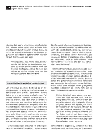 zituen zenbait gizarte sektoreetan, baita familietan
ere. Oroimen honen politizazioak, biktimen mina
erabiltzeko modu bat izatearen arriskua dauka, eta
hori ez da onargarria, ordainaren eta biktimen la-
guntzaren logika batean, egiten dituzten eragileak
nortzuk diren kontuan izan gabe.
Alderdi politikoa alde batera uztea. Biktima-
politika egin behar da, Lasaitasuna, onar-
pena eta bizitza berreraikitzeko behar den
laguntza ziurtatzeko. Horixe da behar den
politika, ez honekin politika hutsa egin edo
manipulatzearena. Rosa Rodero.
Komunikabideen zeregina eta arriskuak
Lan arduratsua oinarrizko baldintza da ere ko-
munikabideentzat. Hala ere, komunikabideek in-
darkeriaren edo biktima ezberdinen aurrera
duten jarrera, euren joera ideologikoa edo “al-
bisteak sortzearen” beharrak norabide edo inter-
pretazio txarrak, edo izen onak galarazteak,
ekar ditzakete, giro polarizatu batean, non ko-
munikabideak garrantzizko eragileak diren. Ko-
munikabideekiko harremanen inguruan biktimei
zuzenean kontsultatzea, eta euren erabakia -edo
hau eraginkorra izateko baldintzak- errespeta-
tzea, gako-irizpidea da, oroimen eta onarpen
ekitaldiek, inpaktu publiko positiboa sortzeaz
gain, oroimen horiek eta biktimak berak hobeto
integratu ditzaten gizartearen testuinguruan.
Komunikabideei zein erakunde edo alderdi poli-
tikoetako ordezkariei dagokienez, saihestu behar
da etika tresna bihurtzea. Hau da, gure ikuspegia-
rekin bat datorren edo horri laguntzen diona “on-
tzat” edo positibotzat hartzea eta, aldi berean,
zalantzan jartzen duena “txartzat” hartzea edo sa-
tanizatzea, bere balioa kontuan hartu gabe, giza
eskubideen balioak errespetatzen dituen kultura
bati dagokionez. Beste era batera esanda, “gure
helburuetarako ona bada, ona da” eta, kontra-
koan, ez da baliozkoa”.
Biktimen tratamenduak, eta memoria edo onar-
pen ekitaldiek sor ditzaketen balorazioek (batez
ere oroimen bateratzaileen kasuan, komunikabide
ezberdinetan edo orientazio politiko ezberdinak di-
tuzten pertsona ezberdinengan) zerikusi txikiagoa
izango dute gertaeren edukiarekin edo pairatutako
giza eskubideen bortxaketekin, eta zerikusi han-
diagoa izango dute, onarpen horrek gure jarrera
zalantzan jartzearekin eta onartu nahi izan ez
diren kritikak edo gauzak onartzearekin.
Biktima bakoitzak gure izaera, gure pen-
tsaera eta gure sentiera dugu, eta hori
errespetatu behar da. Kazetari batek gal-
detu zidan ea zer iruditzen zitzaidan biktima
bat preso batekin hitz egitera joan izana.
Eta nik esan nion, zer irudituko zitzaidan, ba
ongi. Biktimarentzat baliagarria izan zen edo
egin nahi bazuen, primeran iruditzen zait.
Nor da bat epaitzeko edo besteek zer egin
behar duten esateko? Eskubide osoa dauka.
Rosa Rodero, Ertzaintzako buruzagia zen
Joseba Goikoetxearen alarguna.
Komunikabideei dagokienez, saihestu behar dira
kasurik txarrenak hautatzen dituzten errealitatea-
ORAIN DA GARAIA. POSIBLE AL DA ESPARRU LOKALEAN BIKTIMEN OROIMEN BATERATZAILEA? Esperientziak eta erronkak.
argituz 2012ko otsaila
70
 
