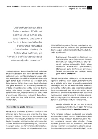 ren irudikapenak, ikuspuntu ezberdinak sartzen ez
dituztenak eta soilik alde baten balorazioetan zen-
tratzen direnak; konfidentzialtasunaren edo bikti-
mek azaldutako irizpideen errespetuan oinarrituta
egon behar dute; biktimen eta senideen tratu
duina sustatu behar dute, euren jarrera kontuan
izan gabe. Horrek ez du esan nahi gatazkak des-
kribatu edo zailtasunak azaldu behar ez direnik,
slogan edo beldur moralen erabilera saihestu
behar dela baizik, erabilera horrek ez baitu uzten
arazoei buruz hitz egiten, zerikusirik duten fakto-
reak aztertzen edo, bere kasuan, alternatibak
ikustarazten.
Kontsulta eta parte-hartzea
Aztertutako ekimenak aurretiko kontsultan eta
biktimen parte hartzean ere oinarritu dira. Kasu
askotan, kontsulta zaila izan da, biktimei buruzko
informazio faltarengatik, batez ere denboran urruti
dauden kasuetan, edo biktima batzuekin egon dai-
tezkeen ezberdintasun politikoengatik, konfiantza
mugatzen baitute eta harremanetan tentsioa han-
ditzen dutelako. Edonola ere, esperientziarik posi-
tiboenak biktimen parte-hartzea ekarri zuten, mo-
numentuei buruzko ideietan, edo garrantzizkoak
diren onarpen ekitaldietarako kontuan hartu beha-
rreko irizpideetan.
Oroimenaren lorategiaren diseinuan ere,
epai-mahaian, parte hartu zuten, nazioar-
teko lehiaren irabazlea izan zen Iñigo Se-
gurola paisaia-egilearekin bildu ziren,
monolitoa aukeratzeko epai-mahaian,
abenduaren 23ko jardueraren diseinuan.
Beraiek protagonista izan daitezen saiatu
gara. Txuri Aranburu.
GAL edo BVE bezalako taldeen edo, oro har, Estatuko
agenteen biktimak, euren aldetik, biktimen beharrei
aurre egiteko sortu diren erakunde-espazioetatik
kanpo egon dira, oro har. Erantzukizunen azterketa-
tik harantz, parte hartzea edo presentzia sustatzen
duten mekanismoak jarri behar dira abian, asmoa
baldin bada oroimen bateratzaile baten eraikuntza
hutsik dagoen slogana bakarrik ez izatea, eta oroi-
men hori lagungarri izan dadila terrorismoak eta in-
darkeriak ekarritako hausturei aurre egiteko.
Ekimen horietan ez da GAL edo Batallón
Vasco Españolen biktimarik egon. Foroan ez
du inork parte hartu. Txuri Aranburu.
Parte hartzeak zailtasun handiagoak ekar ditzake
adostasunak lortzeko, bereziki ezberdintasun politi-
koak edo lidergo zorrotzak dauden kasuetan; hala-
ber, emaitzarik onenak ekar ditzake. Zentzu
horretan, garrantzizkoa da adieraztea, bilatutako
emaitza (oroimen bateratzailearen eta giza eskubi-
deen errespetuaren adierazpide kolektiboa) bezain
ORAIN DA GARAIA. POSIBLE AL DA ESPARRU LOKALEAN BIKTIMEN OROIMEN BATERATZAILEA? Esperientziak eta erronkak.
argituz 2012ko otsaila
71
“Alderdi politikoa alde
batera uztea. Biktima-
politika egin behar da,
lasaitasuna, onarpena
eta bizitza berreraikitzeko
behar den laguntza
ziurtatzeko. Horixe da
behar den politika, ez
honekin politika hutsa egin
edo manipulatzearena.”
 