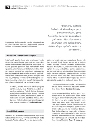 inportantea da horretarako iristeko prozesua (hau
da, parte hartzea, entzutea, adostasuna), zentzua
ematen baitio ekitaldi edo toki sinbolikoari.
Norberaren jarrera zalantzan jarri.
Indarkeriak gizarte-ehuna asko eragin duen beste
gizarte batzuetan bezala, indarkeria eta giza esku-
bideen bortxaketen aurreko jarrerak, indarkeriari lo-
tutako gatazka politikoak edo frankismotik hona
igarotako azken hamarkaden historia, horrelako ekint-
zen ondorio pertsonal eta kolektiboen erakusgarriak
dira. Hausnarketak berak edo bertan parte hartzeak,
norberaren sentimendu eta jarrerak mugiarazten
ditu eta, ondorioz, horrelako ekitaldietan parte har-
tzeak maneiatu behar diren esanahi kontraesanko-
rrak edo sentsibilitateak ere mugiarazten ditu.
Gainera, gutako bakoitzak dauzkagu gure
sentimenduak, gure historia, honetan la-
guntzen gaituena. Motxila beteta daukagu,
eta ahalegindu behar dugu agindu zehatza
betetzen; eta, beno, kasu honetan, Odon al-
katearekin esateko, positiboa izan da. Nor-
beraren historia eta bizipenak bidelagunak
dira honetan guztian... Txuri Aranburu.
Sensibilidad cruzada
Norberak eta erreferentzia-kolektiboak egin deza-
keten ariketa moduan, horrelako ekintzetan parte
hartzeak, “beste aldearen” min eta sufrimendua -
agian norberak zuzenean ezagutu ez duena, edo
beti urrutitik ikusi duena- aurrez aurre jartzea
dakar. Halaber, ispiluan elkarren estereotipoak
haustea dakar; hau da, oro har biktimei buruz hitz
egiten denean, sentsibilitate politiko ezberdineko
pertsonen artean errepikatzen diren bestearen irudi
itxiak haustea. Oroimen bateratzailerako ekimen
edo espazio horiek sortzeko, sentsibilitatea eta
“beste aldera pasatzeko” eta errespetu eta enpatia
adierazteko gauza diren pertsonak behar dira.
Onarpena partekatu daiteke. Isolamendua
hautsi, beste sufrimendu batzuekin enpati-
zatu behar dugu. Lurdes Zabalza.
Egun batean lagun bati aitortu nion: “nork
esango zidan niri guardia zibil baten alaba-
ren lagun izango nintzela” Zoritxarreko iruz-
kin horrek ez zion grazia handirik egin,
baina gaur egun lagun onak izaten jarrai-
tzen dugu. Eta nire ibilbide, nire esperientzia
eta nire ingurunearengatik, pentsaezinak
ziren beste egoera eta harreman batzuk…
Egia da hurbiltzen ez zaren arte, pertsonak
ezagutzen, partekatzen eta horiekin bizitzen
ez zaren arte ia ezinezkoa dela sentitzen du-
tena sentitzea; nik ezin dut, ez dakit bes-
teen mina aldentzen. Txuri Aranburu.
ORAIN DA GARAIA. POSIBLE AL DA ESPARRU LOKALEAN BIKTIMEN OROIMEN BATERATZAILEA? Esperientziak eta erronkak.
argituz 2012ko otsaila
72
“Gainera, gutako
bakoitzak dauzkagu gure
sentimenduak, gure
historia, honetan laguntzen
gaituena. Motxila beteta
daukagu, eta ahalegindu
behar dugu agindu zehatza
betetzen”.
 