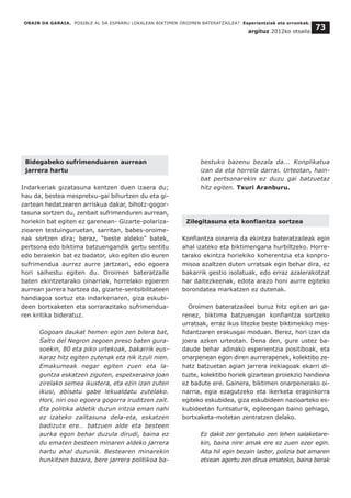Bidegabeko sufrimenduaren aurrean
jarrera hartu
Indarkeriak gizatasuna kentzen duen izaera du;
hau da, bestea mespretxu-gai bihurtzen du eta gi-
zartean hedatzearen arriskua dakar, bihotz-gogor-
tasuna sortzen du, zenbait sufrimenduren aurrean,
horiekin bat egiten ez garenean- Gizarte-polariza-
zioaren testuinguruetan, sarritan, babes-oroime-
nak sortzen dira; beraz, “beste aldeko” batek,
pertsona edo biktima batzuengandik gertu sentitu
edo beraiekin bat ez badator, uko egiten dio euren
sufrimendua aurrez aurre jartzeari, edo egoera
hori saihestu egiten du. Oroimen bateratzaile
baten ekintzetarako oinarriak, horrelako egoeren
aurrean jarrera hartzea da, gizarte-sentsibilitateen
handiagoa sortuz eta indarkeriaren, giza eskubi-
deen bortxaketen eta sorrarazitako sufrimendua-
ren kritika bideratuz.
Gogoan daukat hemen egin zen bilera bat,
Salto del Negron zegoen preso baten gura-
soekin, 80 eta piko urtekoak, bakarrik eus-
karaz hitz egiten zutenak eta nik itzuli nien.
Emakumeak negar egiten zuen eta la-
guntza eskatzen ziguten, espetxeraino joan
zirelako semea ikustera, eta ezin izan zuten
ikusi, abisatu gabe lekualdatu zutelako.
Hori, niri oso egoera gogorra iruditzen zait.
Eta politika aldetik duzun iritzia eman nahi
ez izateko zailtasuna dela-eta, eskatzen
badizute ere… batzuen alde eta besteen
aurka egon behar duzula dirudi, baina ez
du ematen besteen minaren aldeko jarrera
hartu ahal duzunik. Bestearen minarekin
hunkitzen bazara, bere jarrera politikoa ba-
bestuko bazenu bezala da... Konplikatua
izan da eta horrela darrai. Urteotan, hain-
bat pertsonarekin ez duzu gai batzuetaz
hitz egiten. Txuri Aranburu.
Zilegitasuna eta konfiantza sortzea
Konfiantza oinarria da ekintza bateratzaileak egin
ahal izateko eta biktimengana hurbiltzeko. Horre-
tarako ekintza horiekiko koherentzia eta konpro-
misoa azaltzen duten urratsak egin behar dira, ez
bakarrik gestio isolatuak, edo erraz azalerakotzat
har daitezkeenak, edota arazo honi aurre egiteko
borondatea markatzen ez dutenak.
Oroimen bateratzaileei buruz hitz egiten ari ga-
renez, biktima batzuengan konfiantza sortzeko
urratsak, erraz ikus litezke beste biktimekiko mes-
fidantzaren erakusgai moduan. Berez, hori izan da
joera azken urteotan. Dena den, gure ustez ba-
daude behar adinako esperientzia positiboak, eta
onarpenean egon diren aurrerapenek, kolektibo ze-
hatz batzuetan agian jarrera irekiagoak ekarri di-
tuzte, kolektibo horiek gizartean proiekzio handiena
ez badute ere. Gainera, biktimen onarpenerako oi-
narria, egia ezagutzeko eta ikerketa eraginkorra
egiteko eskubidea, giza eskubideen nazioarteko es-
kubideetan funtsaturik, egileengan baino gehiago,
bortxaketa-motetan zentratzen delako.
Ez dakit zer gertatuko zen lehen salaketare-
kin, baina nire amak ere ez zuen ezer egin.
Aita hil egin bezain laster, polizia bat amaren
etxean agertu zen dirua emateko, baina berak
ORAIN DA GARAIA. POSIBLE AL DA ESPARRU LOKALEAN BIKTIMEN OROIMEN BATERATZAILEA? Esperientziak eta erronkak.
argituz 2012ko otsaila
73
 