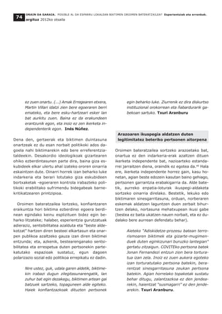 ez zuen onartu. (...) Amak Erregearen etxera,
Martin Villari idatzi zien bere egoeraren berri
emateko, eta bere esku-hartzeari esker lan
bat aurkitu zuen. Baina ez da erakundeen
erantzunik egon, eta inoiz ez zen ikerketa in-
dependenterik egon. Inés Núñez.
Dena den, gertaerak eta biktimen duintasuna
onartzeak ez du esan norbait politikoki ados da-
goela nahi biktimarekin edo bere erreferentzia-
taldeekin. Desakordio ideologikoak gizartearen
ohiko ezberdintasunen parte dira, baina giza es-
kubideek elkar ulertu ahal izateko ororen oinarria
eskaintzen dute. Oinarri horrek izan beharko luke
indarkeria eta berari lotutako giza eskubideen
bortxaketak -egoeraren kontrola irabazteko poli-
tikoki erabilitako sufrimendu bidegabeak barne-
kritikatzearen printzipioa.
Oroimen bateratzailea lortzeko, konfiantzaren
eraikuntza hori biktima ezberdinei egoera berdi-
nean egindako keinu esplizituen bidez egin be-
harko litzateke; halaber, esperientzia gurutzatuak
adieraziz, sentsibilitatea azalduta eta “beste alde-
kotzat” hartzen diren besteei elkartasun eta onar-
pen publikoa azaltzeko gauza izan diren biktimei
entzunda; eta, azkenik, bestearenganako sentsi-
bilitatea eta errespetua duten pertsonekin parte-
katutako espazioak sustatuz, egun dagoen
polarizazio sozial edo politikoa errepikatu ez dadin.
Nire ustez, guk, udala garen aldetik, biktime-
kin irabazi dugun zilegitasunarengatik, lan
zuhur bat egin dezakegu, biktimen artean gai
batzuek sartzeko, topaguneen alde egiteko.
Haiek konfiantzazkoak dituzten pertsonek
egin beharko luke. Ziurrenik ez dira diskurtso
instituzional orokorrean eta ñabardurarik ga-
bekoan sartuko. Txuri Aranburu
Arazoaren ikuspegia aldatzen duten
legitimitatez beteriko pertsonen aitorpena
Oroimen bateratzailea sortzeko arazoetako bat,
onartua ez den indarkeria-erak azaltzen dituen
ikerketa independente bat, nazioarteko estanda-
rrei jarraitzen diena, oraindik ez egotea da.40
Hala
ere, ikerketa independente horrez gain, kasu ho-
netan, agian beste edozein kasutan baino gehiago,
pertsonen garrantzia erabakigarria da. Alde bate-
tik, aurreko enpatia-loturak ikuspegi-aldaketa
sortzeko oinarria direlako. Bestetik, lekuko edo
biktimaren sinesgarritasuna, orduan, norberaren
eskemak aldatzen laguntzen duen zerbait bihur-
tzen delako, nortasuna mehatxupean ikusi gabe
(bestea ez baita ukatzen nauen norbait, eta ez du-
dalako bere aurrean defendatu behar).
Aieteko “Adiskidetze-prozesu batean terro-
rismoaren biktimek eta gizarte-mugimen-
duek duten eginkizunari buruzko lantegian"
gertatu zitzaigun. COVITEko pertsona batek
Jonan Fernandezi entzun zion bera tortura-
tua izan zela. Inoiz ez zuen aukera egoteko
izan torturatutako pertsona batekin, bera-
rentzat sinesgarritasuna zeukan pertsona
batekin. Agian horrelako topaketak sustatu
behar ditugu, zalantzazkoa ez den jendea-
rekin, haientzat “susmagarri” ez den jende-
arekin. Txuri Aranburu.
ORAIN DA GARAIA. POSIBLE AL DA ESPARRU LOKALEAN BIKTIMEN OROIMEN BATERATZAILEA? Esperientziak eta erronkak.
argituz 2012ko otsaila
74
 