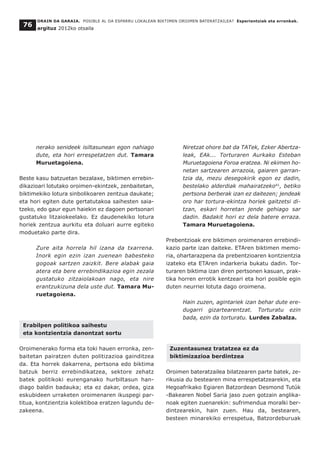 nerako senideek isiltasunean egon nahiago
dute, eta hori errespetatzen dut. Tamara
Muruetagoiena.
Beste kasu batzuetan bezalaxe, biktimen errebin-
dikazioari lotutako oroimen-ekintzek, zenbaitetan,
biktimekiko lotura sinbolikoaren zentzua daukate;
eta hori egiten dute gertatutakoa saihesten saia-
tzeko, edo gaur egun haiekin ez dagoen pertsonari
gustatuko litzaiokeelako. Ez daudenekiko lotura
horiek zentzua aurkitu eta doluari aurre egiteko
moduetako parte dira.
Zure aita horrela hil izana da txarrena.
Inork egin ezin izan zuenean babesteko
gogoak sartzen zaizkit. Bere alabak gaia
atera eta bere errebindikazioa egin zezala
gustatuko zitzaiolakoan nago, eta nire
erantzukizuna dela uste dut. Tamara Mu-
ruetagoiena.
Erabilpen politikoa saihestu
eta kontzientzia danontzat sortu
Oroimenerako forma eta toki hauen erronka, zen-
baitetan pairatzen duten politizazioa gainditzea
da. Eta horrek dakarrena, pertsona edo biktima
batzuk berriz errebindikatzea, sektore zehatz
batek politikoki eurenganako hurbiltasun han-
diago baldin badauka; eta ez dakar, ordea, giza
eskubideen urraketen oroimenaren ikuspegi par-
titua, kontzientzia kolektiboa eratzen lagundu de-
zakeena.
Niretzat ohore bat da TATek, Ezker Abertza-
leak, EAk... Torturaren Aurkako Esteban
Muruetagoiena Foroa eratzea. Ni ekimen ho-
netan sartzearen arrazoia, gaiaren garran-
tzia da, mezu desegokirik egon ez dadin,
bestelako alderdiak mahairatzeko41
, betiko
pertsona berberak izan ez daitezen; jendeak
oro har tortura-ekintza horiek gaitzetsi di-
tzan, eskari horretan jende gehiago sar
dadin. Badakit hori ez dela batere erraza.
Tamara Muruetagoiena.
Prebentzioak ere biktimen oroimenaren errebindi-
kazio parte izan daiteke. ETAren biktimen memo-
ria, ohartarazpena da prebentzioaren kontzientzia
izateko eta ETAren indarkeria bukatu dadin. Tor-
turaren biktima izan diren pertsonen kasuan, prak-
tika horren errotik kentzeari eta hori posible egin
duten neurriei lotuta dago oroimena.
Hain zuzen, agintariek izan behar dute ere-
dugarri gizartearentzat. Torturatu ezin
bada, ezin da torturatu. Lurdes Zabalza.
Zuzentasunez tratatzea ez da
biktimizazioa berdintzea
Oroimen bateratzailea bilatzearen parte batek, ze-
rikusia du bestearen mina errespetatzearekin, eta
Hegoafrikako Egiaren Batzordean Desmond Tutúk
-Bakearen Nobel Saria jaso zuen gotzain anglika-
noak egiten zuenarekin: sufrimendua moralki ber-
dintzearekin, hain zuen. Hau da, bestearen,
besteen minarekiko errespetua, Batzordeburuak
ORAIN DA GARAIA. POSIBLE AL DA ESPARRU LOKALEAN BIKTIMEN OROIMEN BATERATZAILEA? Esperientziak eta erronkak.
argituz 2012ko otsaila
76
 