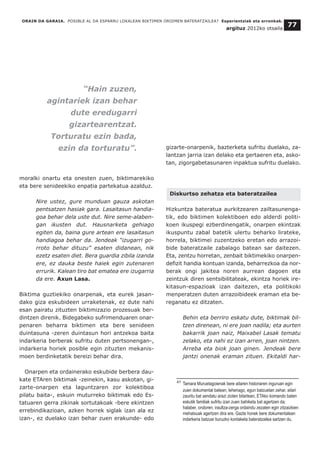 moralki onartu eta onesten zuen, biktimarekiko
eta bere senideekiko enpatia partekatua azalduz.
Nire ustez, gure munduan gauza askotan
pentsatzen hasiak gara. Lasaitasun handia-
goa behar dela uste dut. Nire seme-alaben-
gan ikusten dut. Hausnarketa gehiago
egiten da, baina gure artean ere lasaitasun
handiagoa behar da. Jendeak “izugarri go-
rroto behar dituzu” esaten didanean, nik
ezetz esaten diet. Bera guardia zibila izanda
ere, ez dauka beste haiek egin zutenaren
errurik. Kalean tiro bat ematea ere izugarria
da ere. Axun Lasa.
Biktima guztiekiko onarpenak, eta eurek jasan-
dako giza eskubideen urraketenak, ez dute nahi
esan pairatu zituzten biktimizazio prozesuak ber-
dintzen direnik. Bidegabeko sufrimenduaren onar-
penaren beharra biktimen eta bere senideen
duintasuna -zeren duintasun hori antzekoa baita
indarkeria berberak sufritu duten pertsonengan-,
indarkeria horiek posible egin zituzten mekanis-
moen berdinketatik bereizi behar dira.
Onarpen eta ordainerako eskubide berbera dau-
kate ETAren biktimak -zeinekin, kasu askotan, gi-
zarte-onarpen eta laguntzaren zor kolektiboa
pilatu baita-, eskuin muturreko biktimak edo Es-
tatuaren gerra zikinak sortutakoak -bere ekintzen
errebindikazioan, azken horrek siglak izan ala ez
izan-, ez duelako izan behar zuen erakunde- edo
gizarte-onarpenik, bazterketa sufritu duelako, za-
lantzan jarria izan delako eta gertaeren eta, asko-
tan, zigorgabetasunaren inpaktua sufritu duelako.
Diskurtso zehatza eta bateratzailea
Hizkuntza bateratua aurkitzearen zailtasunenga-
tik, edo biktimen kolektiboen edo alderdi politi-
koen ikuspegi ezberdinengatik, onarpen ekintzak
ikuspuntu zabal batetik ulertu beharko lirateke,
horrela, biktimei zuzentzeko eretan edo arrazoi-
bide bateratzaile zabalago batean sar daitezen.
Eta, zentzu horretan, zenbait biktimekiko onarpen-
defizit handia kontuan izanda, beharrezkoa da nor-
berak ongi jakitea noren aurrean dagoen eta
zeintzuk diren sentsibilitateak, ekintza horiek ire-
kitasun-espazioak izan daitezen, eta politikoki
menperatzen duten arrazoibideek eraman eta be-
reganatu ez ditzaten.
Behin eta berriro eskatu dute, biktimak bil-
tzen direnean, ni ere joan nadila; eta aurten
bakarrik joan naiz, Maixabel Lasak tematu
zelako, eta nahi ez izan arren, joan nintzen.
Arreba eta biok joan ginen. Jendeak bere
jantzi onenak eraman zituen. Ekitaldi har-
ORAIN DA GARAIA. POSIBLE AL DA ESPARRU LOKALEAN BIKTIMEN OROIMEN BATERATZAILEA? Esperientziak eta erronkak.
argituz 2012ko otsaila
77
__________________________________
41 Tamara Muruetagoienak bere aitaren historiaren inguruan egin
zuen dokumental batean, lehenago, egun batzuetan zehar, aitari
zauritu bat sendatu arazi zioten bitartean, ETAko komando baten
eskutik familiak sufritu izan zuen bahiketa bat agertzen da;
halaber, ondoren, iraultza-zerga ordaindu zezaten egin zitzaizkien
mehatxuak agertzen dira ere. Gazte honek bere dokumentalean
indarkeria batzuei buruzko kontaketa bateratzailea sartzen du.
“Hain zuzen,
agintariek izan behar
dute eredugarri
gizartearentzat.
Torturatu ezin bada,
ezin da torturatu”.
 