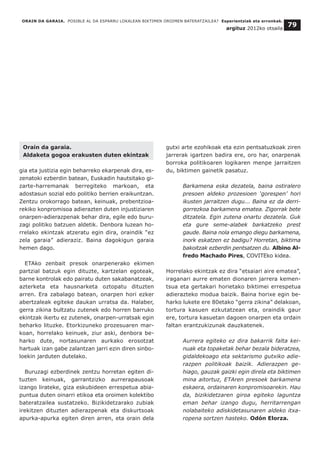 Orain da garaia.
Aldaketa gogoa erakusten duten ekintzak
gia eta justizia egin beharreko ekarpenak dira, es-
zenatoki ezberdin batean, Euskadin hautsitako gi-
zarte-harremanak berregiteko markoan, eta
adostasun sozial edo politiko berrien eraikuntzan.
Zentzu orokorrago batean, keinuak, prebentzioa-
rekiko konpromisoa adierazten duten injustiziaren
onarpen-adierazpenak behar dira, egile edo buru-
zagi politiko batzuen aldetik. Denbora luzean ho-
rrelako ekintzak atzeratu egin dira, oraindik “ez
zela garaia” adieraziz. Baina dagokigun garaia
hemen dago.
ETAko zenbait presok onarpenerako ekimen
partzial batzuk egin dituzte, kartzelan egoteak,
barne kontrolak edo pairatu duten sakabanatzeak,
azterketa eta hausnarketa oztopatu dituzten
arren. Era zabalago batean, onarpen hori ezker
abertzaleak egiteke daukan urratsa da. Halaber,
gerra zikina bultzatu zutenek edo horren barruko
ekintzak ikertu ez zutenek, onarpen-urratsak egin
beharko lituzke. Etorkizuneko prozesuaren mar-
koan, horrelako keinuek, ziur aski, denbora be-
harko dute, nortasunaren aurkako erosotzat
hartuak izan gabe zalantzan jarri ezin diren sinbo-
loekin jarduten dutelako.
Buruzagi ezberdinek zentzu horretan egiten di-
tuzten keinuak, garrantzizko aurrerapausoak
izango lirateke, giza eskubideen errespetua abia-
puntua duten oinarri etikoa eta oroimen kolektibo
bateratzailea sustatzeko. Bizikidetzarako zubiak
irekitzen dituzten adierazpenak eta diskurtsoak
apurka-apurka egiten diren arren, eta orain dela
gutxi arte ezohikoak eta ezin pentsatuzkoak ziren
jarrerak igartzen badira ere, oro har, onarpenak
borroka politikoaren logikaren menpe jarraitzen
du, biktimen gainetik pasatuz.
Barkamena eska dezatela, baina ostiralero
presoen aldeko prozesioen ‘gorespen’ hori
ikusten jarraitzen dugu... Baina ez da derri-
gorrezkoa barkamena ematea. Zigorrak bete
ditzatela. Egin zutena onartu dezatela. Guk
eta gure seme-alabek barkatzeko prest
gaude. Baina nola emango diegu barkamena,
inork eskatzen ez badigu? Horretan, biktima
bakoitzak ezberdin pentsatzen du. Albino Al-
fredo Machado Pires, COVITEko kidea.
Horrelako ekintzak ez dira “etsaiari aire ematea”,
iraganari aurre ematen dionaren jarrera kemen-
tsua eta gertakari horietako biktimei errespetua
adierazteko modua baizik. Baina horixe egin be-
harko lukete ere 80etako “gerra zikina” delakoan,
tortura kasuen ezkutatzean eta, oraindik gaur
ere, tortura kasuetan dagoen onarpen eta ordain
faltan erantzukizunak dauzkatenek.
Aurrera egiteko ez dira bakarrik falta kei-
nuak eta topaketak behar bezala bideratzea,
gidaldekoago eta sektarismo gutxiko adie-
razpen politikoak baizik. Adierazpen ge-
hiago, gauzak gaizki egin direla eta biktimen
mina aitortuz, ETAren presoek barkamena
eskaera, ordainaren konpromisoarekin. Hau
da, bizikidetzaren giroa egiteko laguntza
eman behar izango dugu, herritarrengan
nolabaiteko adiskidetasunaren aldeko itxa-
ropena sortzen hasteko. Odón Elorza.
ORAIN DA GARAIA. POSIBLE AL DA ESPARRU LOKALEAN BIKTIMEN OROIMEN BATERATZAILEA? Esperientziak eta erronkak.
argituz 2012ko otsaila
79
 