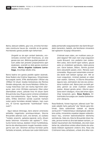 Baina, batzuen aldetik, gaur ere, erronka horreta-
rako erantzuna hauxe da: oraindik ez da garaia.
Horretarako garaia posible egin beharrean.
Zergatik ez da egin zerbait bateratu, oro-
rentzako oroimen bat? Erantzuna, ez zela
garaia izan zen. Biktima guztiak jasotzen di-
tuen plaka bat jartzeko proposamena egin
dudanean, oraindik ez dela garaia erantzun
didate. Maria Angeles Lazkano Larra-
ñaga, Zizurkilgo alkate ohia.
Baina badira ere garaia posible egiten dutenak.
Rosa Rodero eta Cristina Sagarzazu, Ertzaintzako
buruzagiak izanik, ETAk atentatuetan 1993an eta
1996an hil zituen Joseba Goikoetxea eta Montxo
Doralen alargunak, eta Uxune Retolaza -EAJko bu-
ruzagi historikoa izan zen Gorka Agirreren alar-
guna- joan ziren 2010eko azaroaren 20an ezker
abertzaleak urtero, poliziak tiroz hil zituen Santi
Brouard eta Josu Muguruzaren omenez antolatzen
duen lore-eskaintzara. Egun hartan, lehenengo
aldiz, ETAko biktimen senide zuzenek hartzen
zuten parte horrelako ekitaldi batean; hain zuen
ere, El Correo egunkariak “ezohikotzat” hartu
zuen42
.
Egun batzuk lehenago, bere aitaren omenezko
ekitaldia iragartzeko prentsaurrekoan, Edurne
Brouardek adierazi zuen, era berean, ez zuelako
“inolako arazorik, gatazka-egoerak sortu dituen
beste biktimen minarekin bat egiteko”43
. Ema-
kume horien keinua, besteen minari hurbiltzekoa,
berria eta elkartasunaren mugak hausteko eredu-
garria izan zen. Oroimen ekintza horretan parte
hartzeko arrazoiek, zerikusia izan zuten biktimaren
alaba pertsonalki ezagutzearekin eta Santi Brouar-
dekin berarekin, batetik, eta familiaren minarekin
bat egitearen ikuspegi etikoarekin.
Cristinak esan zidan, zer iruditzen zaizu jo-
aten bagara? Nik esan nion ongi ezagutzen
nuela Brouard, nire pediatra izan zelako.
Nire ustez, bera bizirik egon ezkero, gauza
asko ez ziratekeen gertatuko, bake-gizona
zen. Garai batean, Bilbon, familia guztiek
bere eskuetatik pasatu ziren. Merezia zuen
omenaldia. Muguruzari eskainitako omenal-
dia beste toki batean egingo zen. Nik ez
nuen ezagutzen, niretzat joateak ez zidan
ezer esaten. Gainera, ni Edurne Brouarden
laguna naiz, estimatzen dut eta oso zentzu-
duna iruditzen zait. Baina joan aurretik gal-
detu genion ea ondo iruditzen zitzaion
joatea. Atzean geratu ginen. Edurne agur-
tzera etorri zitzaigun, musu bat eman zigun.
Ongi konpondu gara. Rosa Rodero, Er-
tzaintzako buruzagia zen Joseba Goikoetxe-
aren alarguna.
Rosa Roderok, honen inguruan, adierazi zuen “be-
soak zabalik hartu gaituzte” eta “denok gara bik-
timak. Ideia ezberdinak izateak ez dauka
zerikusirik”.44
Ezberdintasun ideologikoak alde ba-
tera utzita, minarekiko enpatian dagoen ezberdin-
tasun hau, oroimen bateratzailearen elementu
zentrala da. Hala ere, Edurne Brouardek dioen be-
zala, jarrera horiek ez dira bat-batean sortzen, ur-
teetan hausnartzen eta irtenbideak, eta orain esan
behar da, ezberdinen arteko elkarrizketa eta ezta-
baida bilatzen egotearen ondorio dira. Rosa eta
Cristinaren kasu zehatzean, urteak dira elkar eza-
ORAIN DA GARAIA. POSIBLE AL DA ESPARRU LOKALEAN BIKTIMEN OROIMEN BATERATZAILEA? Esperientziak eta erronkak.
argituz 2012ko otsaila
80
 