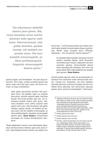 gutzen dugula, eta hainbatetan hitz egin dugu el-
karrekin. Nire ustez, urratsa emateko garaia zela
ulertu zuten eta eman egin zuten, eta horren au-
rrean, ez dugu eranstekorik.
Alde egiten genuenean kazetari bat gure-
gana etorri eta galdetu zigun ea zergatik
joan ginen. Horrela, besterik gabe, harrituta
bezala. Eta hortik publiko egin zen. Gu el-
kartasun-ekitaldi batera joan ginen. Nik,
nirea bezalako mina sufritu dutenen alde
agertu nahi nuen. Edurnerentzat, aita galdu
duelako, gaztea izanda, nik badakit zer pa-
satu duen. Eta hori badakit minarengatik, ez
ideia politikoengatik. Enpatiak minarengatik
batzen gaitu. Rosa Rodero, Ertzaintzako
buruzagia zen Joseba Goikoetxearen alar-
guna.
“Beste aldekotzat” hartzen ziren biktimekiko elkar-
tasun ekintza honek erreakzio ugari sortu arazi zi-
tuen. Rosa Roderok berak ondoren hau azaldu zion
El Correori: “sufrimendua berdina da inolako arra-
zoirik gabe ahaide hurkoak galdu ditugun guztion-
tzat. Berdin zaigu nongoak diren, ETAkoak,
GALekoak... Hori da gutxien inporta zaiguna”.45
Ez zitzaidan batere gustatu oso gauza normal
batekin bueltaka hastea. Santi Brouarden
omenaldira joan nintzen, alabarekin eta bere
amarekin egotera. Komunikabide batzuk
dena testuingurutik ateratzen hasi ziren eta
jende askok deitu zidan galdezka eta zergatik
egin genuen. Rosa Rodero.
Horrek guztiak agerian uzten du gurutzatutako el-
kartasun hori erakusten duten keinuek balio han-
dia -soziala ere- daukatela, eta tokiz aldatzen
dituztela biktimen oroimena ikusteko sarritan era-
biltzen diren eskemak, eta memoriaren inguruan
egoten diren kontrol-arrazoibideak46
. Edurneren-
ORAIN DA GARAIA. POSIBLE AL DA ESPARRU LOKALEAN BIKTIMEN OROIMEN BATERATZAILEA? Esperientziak eta erronkak.
argituz 2012ko otsaila
81
__________________________________
42 “‘Dagoeneko biktimak baturik gaude, gure mina berdintsua delako’.
ETAk 1993an eta 1996an hil zituen Joseba Goikoetxea eta Montxo
Doral, Ertzaintzako buruzagien alargunek ez zuten espero
‘horrenbesteko ikusmina’ sortaraztea, ezohiko keinu batean,
aurreko larunbatean Batasunak Santi Brouardi eta Josu
Muguruzadi eskaini zien omenaldira joateko erabakiarekin. ‘Arrisku
bat zen, baina onerako izatea espero dut’, azaltzen zion atzo
Cristina Sagarzazuk El Correori” (2010/11/23).
43 2010eko azaroaren 22ko “Gara”.
44 2010eko azaroaren 21eko “El Correo”.
45 2010eko azaroaren 21eko “El Correo”.
46 Paul Ríos, Lokarriko bozeramaileak, keinu honi izenburu hau jarri
zion: “Adiskidetzearen aldeko mila hitz baino gehiago”; Josu
Puelles, ETAk 2009ko ekainaren 19an ETAk hil zuen Eduardo
Puellesen anaiak, bi emakumeak mespretxuz kritikatu zituen bi
emakumeak, “Cristina eta Rosari igorritako eskutitza” izenburuko
idazki publikoan. 2010eko azaroaren 24eko “El Correo”.
“Gu elkartasun-ekitaldi
batera joan ginen. Nik,
nirea bezalako mina sufritu
dutenen alde agertu nahi
nuen. Edurnerentzat, aita
galdu duelako, gaztea
izanda, nik badakit zer
pasatu duen. Eta hori
badakit minarengatik, ez
ideia politikoengatik.
Enpatiak minarengatik
batzen gaitu.”
 