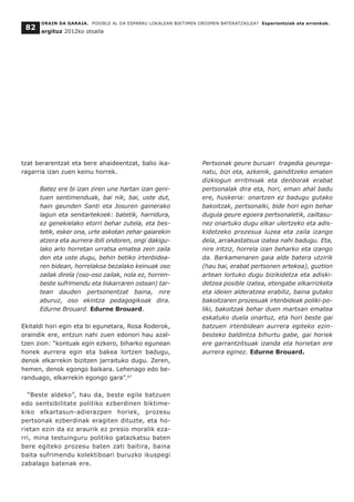 tzat berarentzat eta bere ahaideentzat, balio ika-
ragarria izan zuen keinu horrek.
Batez ere bi izan ziren une hartan izan geni-
tuen sentimenduak, bai nik, bai, uste dut,
hain geunden Santi eta Josuren gainerako
lagun eta senitartekoek: batetik, harridura,
ez genekielako etorri behar zutela, eta bes-
tetik, esker ona, urte askotan zehar gaiarekin
atzera eta aurrera ibili ondoren, ongi dakigu-
lako arlo horretan urratsa ematea zein zaila
den eta uste dugu, behin betiko irtenbidea-
ren bidean, horrelakoa bezalako keinuak oso
zailak direla (oso-oso zailak, nola ez, horren-
beste sufrimendu eta liskarraren ostean) tar-
tean dauden pertsonentzat baina, nire
aburuz, oso ekintza pedagogikoak dira.
Edurne Brouard. Edurne Brouard.
Ekitaldi hori egin eta bi egunetara, Rosa Roderok,
oraindik ere, entzun nahi zuen edonori hau azal-
tzen zion: “kontuak egin ezkero, biharko egunean
honek aurrera egin eta bakea lortzen badugu,
denok elkarrekin bizitzen jarraituko dugu. Zeren,
hemen, denok egongo baikara. Lehenago edo be-
randuago, elkarrekin egongo gara”.47
“Beste aldeko”, hau da, beste egile batzuen
edo sentsibilitate politiko ezberdinen biktime-
kiko elkartasun-adierazpen horiek, prozesu
pertsonak ezberdinak eragiten dituzte, eta ho-
rietan ezin da ez araurik ez presio moralik eza-
rri, mina testuinguru politiko gatazkatsu baten
bere egiteko prozesu baten zati baitira, baina
baita sufrimendu kolektiboari buruzko ikuspegi
zabalago batenak ere.
Pertsonak geure buruari tragedia geurega-
natu, bizi eta, azkenik, gainditzeko ematen
dizkiogun erritmoak eta denborak erabat
pertsonalak dira eta, hori, eman ahal badu
ere, huskeria: onartzen ez badugu gutako
bakoitzak, pertsonalki, bide hori egin behar
dugula geure egoera pertsonaletik, zailtasu-
nez onartuko dugu elkar ulertzeko eta adis-
kidetzeko prozesua luzea eta zaila izango
dela, arrakastatsua izatea nahi badugu. Eta,
nire iritziz, horrela izan beharko eta izango
da. Barkamenaren gaia alde batera utzirik
(hau bai, erabat pertsonen artekoa), guztion
artean lortuko dugu bizikidetza eta adiski-
detzea posible izatea, etengabe elkarrizketa
eta ideien alderatzea erabiliz, baina gutako
bakoitzaren prozesuak irtenbideak poliki-po-
liki, bakoitzak behar duen martxan ematea
eskatuko duela onartuz, eta hori beste gai
batzuen irtenbidean aurrera egiteko ezin-
besteko baldintza bihurtu gabe, gai horiek
ere garrantzitsuak izanda eta horietan ere
aurrera eginez. Edurne Brouard.
ORAIN DA GARAIA. POSIBLE AL DA ESPARRU LOKALEAN BIKTIMEN OROIMEN BATERATZAILEA? Esperientziak eta erronkak.
argituz 2012ko otsaila
82
 