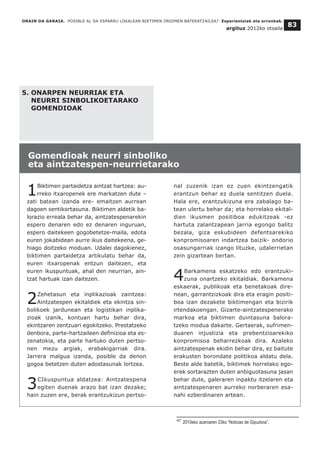 5. ONARPEN NEURRIAK ETA
NEURRI SINBOLIKOETARAKO
GOMENDIOAK
1Biktimen partaidetza aintzat hartzea: au-
rreko itxaropenek ere markatzen dute –
zati batean izanda ere- emaitzen aurrean
dagoen sentikortasuna. Biktimen aldetik ba-
lorazio erreala behar da, aintzatespenarekin
espero denaren edo ez denaren inguruan,
espero daitekeen gogobetetze-maila, edota
euren jokabidean aurre ikus daitekeena, ge-
hiago doitzeko moduan. Udalei dagokienez,
biktimen partaidetza artikulatu behar da,
euren itxaropenak entzun daitezen, eta
euren ikuspuntuak, ahal den neurrian, ain-
tzat hartuak izan daitezen.
2Zehetasun eta inplikazioak zaintzea:
Aintzatespen ekitaldiek eta ekintza sin-
bolikoek jardunean eta logistikan inplika-
zioak izanik, kontuan hartu behar dira,
ekintzaren zentzuari egokitzeko. Prestatzeko
denbora, parte-hartzaileen definizioa eta es-
zenatokia, eta parte hartuko duten pertso-
nen mezu argiak, erabakigarriak dira.
Jarrera malgua izanda, posible da denon
gogoa betetzen duten adostasunak lortzea.
3CIkuspuntua aldatzea: Aintzatespena
egiten duenak arazo bat izan dezake;
hain zuzen ere, berak erantzukizun pertso-
nal zuzenik izan ez zuen ekintzengatik
erantzun behar ez duela sentitzen duela.
Hala ere, erantzukizuna era zabalago ba-
tean ulertu behar da; eta horrelako ekital-
dien ikusmen positiboa edukitzeak -ez
hartuta zalantzapean jarria egongo balitz
bezala, giza eskubideen defentsarekiko
konpromisoaren indartzea baizik- ondorio
osasungarriak izango lituzke, udalerrietan
zein gizartean bertan.
4Barkamena eskatzeko edo erantzuki-
zuna onartzeko ekitaldiak. Barkamena
eskaerak, publikoak eta benetakoak dire-
nean, garrantzizkoak dira eta eragin positi-
boa izan dezakete biktimengan eta bizirik
irtendakoengan. Gizarte-aintzatespenerako
markoa eta biktimen duintasuna balora-
tzeko modua dakarte. Gertaerak, sufrimen-
duaren injustizia eta prebentzioarekiko
konpromisoa beharrezkoak dira. Azaleko
aintzatespenak ekidin behar dira, ez baitute
erakusten borondate politikoa aldatu dela.
Beste alde batetik, biktimek horrelako ego-
erek sortarazten duten anbiguotasuna jasan
behar dute, galeraren inpaktu itzelaren eta
aintzatespenaren aurreko norberaren esa-
nahi ezberdinaren artean.
ORAIN DA GARAIA. POSIBLE AL DA ESPARRU LOKALEAN BIKTIMEN OROIMEN BATERATZAILEA? Esperientziak eta erronkak.
argituz 2012ko otsaila
83
Gomendioak neurri sinboliko
eta aintzatespen-neurrietarako
__________________________________
47 2010eko azaroaren 23ko “Noticias de Gipuzkoa”.
 