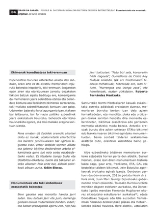 Ekimenak koordinatzea toki-eremuan
Esperientziei buruzko azterketan azaldu den mo-
duan, orain arte ez da existitu memoriaren ingu-
ruko baterako irizpiderik, toki-eremuan. Iraganean
egon ziren eta etorkizunean jarraitu dezaketen
faktore batzuk aipatu baditugu ere, komenigarria
da memoriaren joera selektiboa etetea eta boron-
date komuna azal lezaketen ekimenak sortaraztea,
toki-mailako ezberdintasunak kontuan izan gabe.
Udalerrien baterako lana lagungarria izan zitekeen
bai isiltasuna, bai formazio politiko ezberdinek
joera enkistatuak hausteko, beheratik etorritako
hausnarketa eginez, eta toki-mailako eragina kon-
tuan izanda.
Pena ematen dit Eudelek oraindik alkateei
deitu ez izanak, udalerrietatik elkarbizitza
eta baretze prozesuarekin bat egiteko la-
guntza eske, zehar-lantalde sortzen alkate
eta jatorriz biktima desberdinen arteko el-
karrizketa gune bat nola sortu eztabaida-
tzeko xedez. Ez litzateke izango Eudel eta
Udalbiltza elkartzea, baizik eta bakearen al-
deko alkateen foro anitz bat, alderdi politi-
koak alboan utzita. Odón Elorza.
Monumentuak eta toki sinbolikoak
erasoetatik babestea
Bere garaian oso monolito handia jarri
zuten. Gau batean jarri eta justu hurrengo
goizean eskuin muturrekoek hondatu zuten;
eta kalean propaganda agertu zen, non hau
jarri baitzuten: “Puta bizi zela, koroarekin
hilda dagoela”, Guerrilleros de Cristo Rey
taldeak sinatuta. Nik ere telefonoaren bi-
dezko mehatxuak, hiltzekoak ere, izan ni-
tuen. “Hurrengoa zeu izango zara”, eta
horrelakoak, esaten zizkidaten. Roberto
Fernández Mentxaka.
Santurtziko Normi Mentxakaren kasuak eskaini-
tako aurreko adibideak erakusten duenez, me-
moriaren borroka bertan izan dela azken
hamarkadetan, eta monolito, plaka edo oroitza-
pen-tokiak sarritan hondatu dira momentu ez-
berdinetan, biktimak erasotzeko edo gertaeren
memoria ukatzeko modu bezala. Antzeko era-
soak burutu dira azken urteetan ETAko biktimei
edo frankismoaren biktimei egindako monumen-
tuetan, baina zenbait talderen sektarismoa
azaltzen dute, erantzun kolektiboa baino ge-
hiago.
Alde ezberdineko biktimen memoriaren aur-
kako eztabaida horren parte den aldetik, Euskal
Herrian, eraso izan diren monumentuen historia
luzea dago, gaur arte, frankismo, ETA, GAL eta
bestelako taldeen biktimak, zein Estatuko agen-
teenak oroitzeko eginak izanda. Denboran ger-
tuen dauden erasoak, 2011n gertaturikoak dira:
hala nola, Juan Mari Jauregi Gipuzkoako gober-
nadore ohiari eskainita, Tolosako Burnikurutzeta
mendian dagoen estelaren aurkakoa, eta Donos-
tiako Igeldo mendian Fernando Mugikaren oho-
rez altxatutako eskulturaren aurkakoa48
; edota
Donostiako Sagues edo Ulia auzoetan frankis-
moak hildakoei dedikatutako plakak eta metakri-
latozko piezak haustea. Bere aldetik, uztailaren
ORAIN DA GARAIA. POSIBLE AL DA ESPARRU LOKALEAN BIKTIMEN OROIMEN BATERATZAILEA? Esperientziak eta erronkak.
argituz 2012ko otsaila
84
 