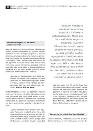 Bere neurrian jarri eta ekimenei
jarraipena eman
Hala ere, alderdi horietan egiten den fokalizazioaz
aparte, ekintzen jarraipenari eta oroimen batera-
tzailearen marko zabalagoari dagokiona, ekintzei
jarraipena ematea, nolabaiteko harreman pertso-
nala mantentzea edo jarraitutasunerako aukerak
aztertzea da. Izaera bateratzailea duen memoria-
ren egunaren inguruko oraingo edo etorkizuneko
ekimenak, aukera-markoa izan daitezke erronka
horietako asko berrartzeko, erabilera politikoaren
arriskuak, edo gai hauek euskal gizartean azter-
tzean egon diren norabideak saihestuz.
Justu aurten kanpoan egon naiz, baina jar-
duneko alkatesak osoko bilkurarako deia
egin zuen eta adierazpenik egin zen zentzu
horretan, biktimen mina aitortuz, eta kon-
tzentrazio bat egin zen udaletxearen au-
rrean. Alberto Ruiz de Azua.
Beste alde batetik, badago ere gizartean nekadura
sortzearen arriskua, horrelako ekintzetan mezu
estereotipatuak eta politizatuak eman ezkero.
Etorkizunerako erronka, ekintzak era jarraituan
mantentzea da, gizartean epe luzeko dimentsioa
ere duten prozesuetan lagungarri izango direla-
koan.
Jadanik nekatuta gaude oroimenaren ingu-
ruko hainbeste eztabaidarekin. Hona eta
hara ekitaldietan parte hartzera. Aurreko le-
hendakariarekin egon ginenean esan ge-
nion, zenbat ekitaldi orokor egingo dira?
Hiriburuetan egindako hiruekin ziklo bat
egin zen, egon zen. Nik ez dut beste leku
batzuetara joan behar horretarako, nahas-
mendua da. Niretzat ez dauka zentzurik, da-
goeneko. Ni egunero gogoratzen naiz, baina
ez dut gogorik egun markatu batean oroi-
tzeko. Horrek ez dauka zentzurik, historia-
rako gorde behar da, liburuetan egongo da.
Rosa Rodero, Ertzaintzako buruzagia zen
Joseba Goikoetxearen alarguna.
Garrantzia eta proiekzioa duten lekuak
Zenbait tokitan, eztabaidak egitasmo arkitek-
tonikoetara edo oroimen-lekuetara eraman du,
ORAIN DA GARAIA. POSIBLE AL DA ESPARRU LOKALEAN BIKTIMEN OROIMEN BATERATZAILEA? Esperientziak eta erronkak.
argituz 2012ko otsaila
86
“Jadanik nekatuta
gaude oroimenaren
inguruko hainbeste
eztabaidarekin. Hona eta
hara ekitaldietan parte
hartzera. Aurreko
lehendakariarekin egon
ginenean esan genion,
zenbat ekitaldi orokor
egingo dira? Hiriburuetan
egindako hiruekin ziklo bat
egin zen. Nik ez dut beste
leku batzuetara joan behar
horretarako, nahasmendua
da. Niretzat ez dauka
zentzurik, dagoeneko.”
 