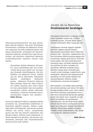 hezkuntza-proiekzioarekin eta giza eskubi-
deen alde lan egiteko; hala nola, Donostiako
Oroimenaren Lorategia eta Bakearen Etxea,
non espazioari buruzko erabakiak batera izan
dituen paisajismoa, oroitzapen eta hausnar-
ketarako espazioa, aisialdia eta ingurune po-
sitiboa, eta elementu ezberdinek bakearen
errebindikazioaren esanahia hartzen dute
bertan.
Donostiako Aieteko Bakearen Etxeare-
kin, jauzi kualitatiboa egin eta errefe-
rentzia lekua sortu behar zen, Europan
zein Euskadin identifikagarria. Eta hori
GGEEen eta Bakearen Etxea izateko
jaio da, berriz elkartzeko, bakezkoak
egiteko, adiskidetze zibikoaren
gunea... Bakearen Etxearen helburua
bake hazitegi izatea da, bake kultura-
ren aldeko apustua egin duten beste
hiri eta erakundeekin sare-lan egiteko,
nazioarteko mailan ideiak elkarrekin
trukatzeko, hiritarren heziketan eta ko-
munikazioan eragina izan dezaten...
Odón Elorza.
Gune hori bakearen helburu zabalago batetik
proiektatu da, sentsibilitate ezberdinak or-
dezkatuta egoteko moduan. Helburu zaba-
lago baten kontzepzioak, aldi berean esanahi
zehatza eta anitza izanik, oroipenerako
gunea eta toki eta esanahi ezberdinak izan
ditzake batera, biktima-mota ezberdinek is-
latuta daudela ikus dezaten, edo gizarte oso-
arentzako adierazte edo hausnarketarako
gunea aurkitu ahal izateko.
ORAIN DA GARAIA. POSIBLE AL DA ESPARRU LOKALEAN BIKTIMEN OROIMEN BATERATZAILEA? Esperientziak eta erronkak.
argituz 2012ko otsaila
87
Jardín de la Memoria
Oroimenaren lorategia
Donostiako Oroimenaren Lorategia 35.000
metro karratuko azalera da, Loiolako
Erriberak auzoan, Urumea ibaitik gertu;
2011ko martxoaren 26an inauguratu zen.
Lorategiaren sarreran dagoen argibide-
panelean dagoen testuak bokazio
bateratzailea eta bilatzen diren helburuak
azaltzen ditu: “Gerraren, indarkeriaren eta
terrorismoaren biktima guztiak gogoan eta
oroimenean izateko gune bat da. Donostia
hiriak azaldu nahi duen elkartasunaren
lekukotza argia, horrelako egoerak sufritu
eta sufritzen ari diren munduko hiri
guztiekiko. Biktimak oroitzeko tokia,
betirako iraungo duen omenaldi gisa.
Loraldi zurizko lorategia, erabat bizirik, giza
eskubideen, bakearen eta askatasunaren
esanahiaz nor bere baitan biltzeko eta
hausnarketarako. Elkarren arteko
bizikidetzaren oinarriak berregiteko”.
Bere kaleetan 110 hildako baino gehiago
eta ehunka atentatu izan dituen hiri batek
lorategi publikoa behar zuen. Gerra edota
terrorismo ekintzek eragindakoari buruz
nork bere hausnarketa pertsonala egiteko
gunea izan behar zuen, Euskadin ez ezik
beste herrialdetan ere gertatukoaz
hausnartzeko, hau da hiriak behar zuena.
Horrela Oroimenaren Lorategiaren sorrera,
beste herri batzuetan badago horrelakorik.
Biktimen Memoriaren aldeko Lorategia,
zenbait zuhaitz desberdinekin, den-denak
lore zurizkoak, bakearen kolorea.
Odón Elorza.
 