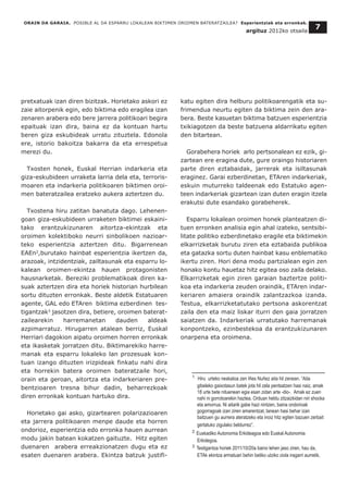 ORAIN DA GARAIA. POSIBLE AL DA ESPARRU LOKALEAN BIKTIMEN OROIMEN BATERATZAILEA? Esperientziak eta erronkak.
argituz 2012ko otsaila
7
pretxatuak izan diren bizitzak. Horietako askori ez
zaie aitorpenik egin, edo biktima edo eragilea izan
zenaren arabera edo bere jarrera politikoari begira
epaituak izan dira, baina ez da kontuan hartu
beren giza eskubideak urratu zituztela. Edonola
ere, istorio bakoitza bakarra da eta errespetua
merezi du.
Txosten honek, Euskal Herrian indarkeria eta
giza-eskubideen urraketa larria dela eta, terroris-
moaren eta indarkeria politikoaren biktimen oroi-
men bateratzailea eratzeko aukera aztertzen du.
Txostena hiru zatitan banatuta dago. Lehenen-
goan giza-eskubideen urraketen biktimei eskaini-
tako erantzukizunaren aitortza-ekintzak eta
oroimen kolektiboko neurri sinbolikoen nazioar-
teko esperientzia aztertzen ditu. Bigarrenean
EAEn2
,burutako hainbat esperientzia ikertzen da,
arazoak, intzidentziak, zailtasunak eta esparru lo-
kalean oroimen-ekintza hauen protagonisten
hausnarketak. Bereziki problematikoak diren ka-
suak aztertzen dira eta horiek historian hurbilean
sortu dituzten erronkak. Beste aldetik Estatuaren
agente, GAL edo ETAren biktima ezberdinen tes-
tigantzak3
jasotzen dira, betiere, oroimen baterat-
zailearekin harremanetan dauden aldeak
azpimarratuz. Hirugarren atalean berriz, Euskal
Herriari dagokion aipatu oroimen horren erronkak
eta ikasketak jorratzen ditu. Biktimarekiko harre-
manak eta esparru lokaleko lan prozesuak kon-
tuan izango dituzten irizpideak finkatu nahi dira
eta horrekin batera oroimen bateratzaile hori,
orain eta geroan, aitortza eta indarkeriaren pre-
bentzioaren tresna bihur dadin, beharrezkoak
diren erronkak kontuan hartuko dira.
Horietako gai asko, gizartearen polarizazioaren
eta jarrera politikoaren menpe daude eta horren
ondorioz, esperientzia edo erronka hauen aurrean
modu jakin batean kokatzen gaituzte. Hitz egiten
duenaren arabera erreakzionatzen dugu eta ez
esaten duenaren arabera. Ekintza batzuk justifi-
katu egiten dira helburu politikoarengatik eta su-
frimendua neurtu egiten da biktima zein den ara-
bera. Beste kasuetan biktima batzuen esperientzia
txikiagotzen da beste batzuena aldarrikatu egiten
den bitartean.
Gorabehera horiek arlo pertsonalean ez ezik, gi-
zartean ere eragina dute, gure oraingo historiaren
parte diren eztabaidak, jarrerak eta isiltasunak
eraginez. Garai ezberdinetan, ETAren indarkeriak,
eskuin muturreko taldeenak edo Estatuko agen-
teen indarkeriak gizartean izan duten eragin itzela
erakutsi dute esandako gorabeherek.
Esparru lokalean oroimen honek planteatzen di-
tuen erronken analisia egin ahal izateko, sentsibi-
litate politiko ezberdinetako eragile eta biktimekin
elkarrizketak burutu ziren eta eztabaida publikoa
eta gatazka sortu duten hainbat kasu enblematiko
ikertu ziren. Hori dena modu partzialean egin zen
honako kontu hauetaz hitz egitea oso zaila delako.
Elkarrizketak egin ziren garaian baztertze politi-
koa eta indarkeria zeuden oraindik, ETAren indar-
keriaren amaiera oraindik zalantzazkoa izanda.
Testua, elkarrizketatutako pertsona askorentzat
zaila den eta maiz liskar iturri den gaia jorratzen
saiatzen da. Indarkeriak urratutako harremanak
konpontzeko, ezinbestekoa da erantzukizunaren
onarpena eta oroimena.
__________________________________
1 Hiru urteko neskatoa zen Iñes Nuñez aita hil zenean. “Aita
gibeleko gaixotasun batek jota hil zela pentsatzen hasi naiz, amak
18 urte bete nituenean egia esan zidan arte -dio-. Amak ez zuen
nahi ni gorrotoarekin haztea. Orduan heldu zitzaizkidan niri shocka
eta amorrua. Ni aitarik gabe hazi nintzen, baina ondorioak
gogorragoak izan ziren amarentzat, lanean hasi behar izan
baitzuen gu aurrera ateratzeko eta inoiz hitz egiten bazuen zerbait
gertatuko zigulako beldurrez”.
2 Euskadiko Autonomia Erkideagoa edo Euskal Autonomia
Erkidegoa.
3 Testigantza horiek 2011/10/20a baino lehen jaso ziren, hau da,
ETAk ekintza armatuari behin betiko utziko ziola iragarri aurretik.
 