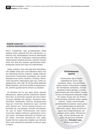 Deialdi orokorrak:
oroimen bateratzailea aintzakotzat hartu
Neurri sinbolikoak, egia gureganatzeko bidea
azaltzen duten aztarnak dira eta, aldi berean, in-
darkeria edo indargileekiko haustura adierazteko
erak dira. Hala ere, testuinguru sozial eta politiko
zehatz batean kokatzen dira eta, azterlan honetan
zehar ikus ahal den moduan, garrantzizko ezber-
dintasunak daude toki-ingurune ezberdinetan.
Azken urteetan, Juan Jose Ibarretxe lehendaka-
riak 2008an abian jarri zuen Bakearen Plana izan
zen lehenengo ekimen orokorra, Udalak biktimen
memoriaren ikuspuntuan pentsatzen has zitezen
bultzada eman zuena. Ondoren, 2010ean, Memo-
riaren Egunaren adierazpena egin zen, Eusko Le-
gebiltzarrean, EAJ. PSE, PP, EB eta UPyD alderdien
aldeko botoekin, eta EA eta Aralarren abstentzioe-
kin, biktima guztiak barne hartzen ez zituelako.
Bi kasuetan ere ez zen egon behar adinako
adostasunik, alderdi politiko ezberdinen aldetik.
Dena den, bi ekimenak aukerak izan dira memo-
ria-gune zabalago bat egiteko, ikuspuntu bate-
ratzailetik aztertutako biktima kontzeptuaren
inguruan oinarrizko adostasuna egon aurretik
sortu baziren ere. Horrek guztiak erantzun ez-
berdinak eta, are gehiago, oraindik aintzatespe-
nik izan ez duten frankismoaren edo eskuin
muturreko taldeen biktimen gaitzespena sorra-
razi zituen. Horrelako ekimenak ez lirateke era-
bili behar oinarrizko adostasunik izan gabe,
Euskal Herrian saiakuntza zabalak izan dituzten
ideia onak baztertuta geratzeko arriskurik egon
ez dadin.
ORAIN DA GARAIA. POSIBLE AL DA ESPARRU LOKALEAN BIKTIMEN OROIMEN BATERATZAILEA? Esperientziak eta erronkak.
argituz 2012ko otsaila
88
Oroimenaren
eguna
Oroimenaren Eguna Eusko
Legebiltzarrak onartu zuen
azaroaren 10ean. Izen generikoa
dauka, bertsio, interpretazio arazoak
eta horrelakoak saihesteko, oroimen
partekatua baino gehiago, oroimen
bateratzailea egin ahal izateko moduan.
Kontua da elkargunera abiatzeko bidea
hori izatea. Erraza izan zen ETAren
terrorismoaren biktimen artean egitea;
ondoren, “beste” terrorismoekin
partekatutakora pasatzen saiatu ginen,
eta konplikatuagoa da gainerako
biktimekin egitea. Baina arriskua da
eguna bera estigmatizatzea, eta
jendeak atzera egitea. Momentura
arte, ekimen partekatuak oso
gutxi eta garrantzi txikikoak
izan dira. Maixabel Lasa,
TBLZko zuzendaria.
 
