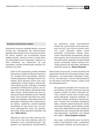 Oroimena etorkizunari begira
Denboraren ikuspuntu zabalago batetik, oroimena
erronka da, orainaldirako eta etorkizunerako.
Egindako elkarrizketek horrek memorian sorraraz-
ten dituen zailtasun eta erronketariko batzuk
azaltzen dituzte, memoria horrek ez baitio baka-
rrik aintzatespen-zorrari begiratzen, bakearen al-
deko ekarpenari eta indarkeriari eta giza
eskubideen urraketei prebentziozko etorkizun ez-
berdinari ere baizik.
Duela 9 urte nazioarteko proiektu lehiaketa
egin genuen Loiolako Erriberetan Oroimena-
ren Lorategi berria diseinatzeko. Biktimen
Foroak proposamen interesgarrienaren hau-
taketan parte hartzeko aukera izan zuen,
udaletxearen ondoan dagoen Alderdi Ede-
rreko biktima guztien oroitzapen monolitoa
eraikitzeko lehiaketarekin gertatu zen be-
zala. Orain beste taldeen inplikazioak bilatu
behar ditugu, dinamizatzeko eta gune pu-
bliko guzti hauek betetzeko asmoz. Besteak
beste, kultur ekintzak egin behar dira, topa-
ketak eta eztabaidak, erakusketak beste hiri
batzuetako antzekoak diren ekipamendue-
kin batera, udaberrian zuhaitz-landaketa
kolektiboak ere egin behar dira, non per-
tsona adierazgarriek parte har dezaten,
haur-festa, bakea goresteko ekitaldiak, eta
abar. Odón Elorza.
Edonola ere, beti izan nahiz emakume bai-
korra, eta ez naiz orain aldatuko, azken 50
urteotako unerik itxaropentsuenean. Eta,
gainera, nire baikortasuna hausnarketaren
eta ezberdinen arteko elkarrizketaren
emaitza da: gizarte heldu eta burutsua du-
gula uste dut, gure herrian luzaroan elka-
rren aurka egondako aldeen artean
bizikidetza normalizatua lortzeko beha-
rrezko mekanismoak bereganatzen jakingo
duen gizartea. Eta, hortik aurrera eta berriro
diot, poliki-poliki, denborak eta elkarrizketak
gizarte normalizatu batean bizitzera era-
mango gaituzte eta ahal bada, adiskidetua,
denborak esango du. Edurne Brouard.
Tokian tokiko ikuspuntutik, erronka da ekintza eta
esperientzia horiek toki-oroimenean sartzea, argi-
talpenetan, ikus-entzunezko baliabideen bidez,
on-line, eta abarretan, oroimen bateratzailearen
era berrietara eramateko moduan, osagai sozial
eta pedagogikoarekin.
Niri gustatuko litzaidake horri buruzko zer-
bait idaztea, Zizurkilen historiaren inguruan
argitara ematen ari garen materialen ba-
rruan, bilduma horren lanen amaiera gisa,
jende ezberdinak, ikuspuntu politikoak, Zi-
zurkilgo bi aldeak, aniztasuna, islatuta ikus-
teko. Txosten honi emandako bultzadaren
bidez, oroitzeko zerbait funtsarekin indartu
ahal izango litzateke, denon babesa izanda;
mozio bat, udalak biktimen egia, justizia eta
ordainarekin duen konpromisoa berriztatzen
dela adierazteko. Guztietatik, hori islatuta
gera dadila… Maria Angeles Lazkano.
Gaur egun, oroimenerako gune iraunkorra
izatea errebindikatzen dugu, testigantzen
entzunaldiak bezalako ikus-entzunezko es-
ORAIN DA GARAIA. POSIBLE AL DA ESPARRU LOKALEAN BIKTIMEN OROIMEN BATERATZAILEA? Esperientziak eta erronkak.
argituz 2012ko otsaila
89
 