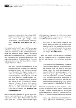ORAIN DA GARAIA. POSIBLE AL DA ESPARRU LOKALEAN BIKTIMEN OROIMEN BATERATZAILEA? Esperientziak eta erronkak.
argituz 2012ko otsaila
90
pazioekin, erakusketekin eta unitate didak-
tikoekin. Horri dagokionean, ikastaro hone-
tan eskari bat egin diogu Eusko
Jaurlaritzako Giza Eskubideen zuzendari-
tzari. Gasteizko martxoaren3ko bikti-
mak.
Baina, beste alde batetik, garrantzizkoa da egon
daitezkeen nekadurei, errepikatzeei edo, besterik
gabe, kasu batzuetan dauden aintzatespen-itxaro-
penak ez betetzeari aurrea hartzea, horrelako
ekintzak ikuspuntu zabalago eta iraunkorrago ba-
tean txertatzeko deia suposatuko luketelarik. Hori
guztia garrantzizkoa da beste gizarte dinamika
batzuen aurrean, erraz ekar dezaketelako zentzua
edo gaurkotasuna galtzea.
Nire ustez, historia handiegia egiten ari da
biktimen gaiarekin. Jendea nekatu arazi de-
zakegula pentsatzen dut. Politikariek gehiegi
erabili dutelako. Nik, dagoen bezala utziko
nuke. Nire ama betikoek gogoratuko dute,
herrikoak direlako. Oso ezagunak ginen eta
oso festa inportante batean gertatu zen.
Gaur egun ere, jendeak Normiren seme be-
zala ezagutzen nau. Oroitzapen hori da ba-
liagarria niretzat. Urtero, urtemugaren
egunean, lore-sorta bat eskuan jaitsi eta
nire ama hil zuten tokian jartzen dut. Ome-
naldia nik neuk egiten diot. Roberto Fer-
nández Mentxaka.
Azkenik, garrantzizkoa da ondo jakitea, jokoan da-
goena, oroimenak hurrengo belaunaldietan izan
dezakeen inpaktua dela. Alde batetik, azterlan
gutxi egon dira, bigarren belaunaldietan egon
diren inpaktuen inguruan; bereziki, indarkeria eta
aintzatespen-faltaren testuinguruan hezten joan
diren biktimen seme-alaben kasuan.
Los hijos no han querido aparecer, me
queda la duda de saber qué pasa con ellos.
Esta generación que se está haciendo mayor
y con la que casi no hemos tenido contacto.
No sé cómo han gestionado su sufrimiento,
me intriga. Txuri Aranburu.
Beste alde batetik, beharrezkoak dira belaunaldi
berrien inplikazioa, euren irizpideak eta ikuskera
berriak, etorkizunean egon daitezkeen prozesue-
tan.
Ikusi beharko litzateke horrelako eztabaidek
zein biztanleria-txokotan daukaten ondorio-
rik, hogeitik gora edo 30 urte dauzkaten
neska-mutilei, bost axola zaie hau guztia; ez
daukate 45 urtetik gora daukagunon senti-
kortasuna, guk gogoan daukagulako zer
izan ziren trantsizioko urteak eta frankismo-
aren ondoko urte bortitzak. Nire ustez, 50
urtetik gorako pertsonentzat, horrelako ez-
tabaidagarriak baliagarriak dira hitz egiteko
beldurra galtzeko. Alberto Ruiz de Azua.
Biktimak laidoztatzen ez duen memoria. Euren
duintasuna errebindikatzen duena. Indarkeriaren
aurrean, zehapen morala eta giza eskubideen
urraketa ezberdinen eta horien inguruko erantzu-
kizunen errekonozimendu anitza ekartzen dituena.
Baina bai, beharrezkoa da erabateko oroi-
mena, gauzak ez errepikatzeko, guztiekin
 
