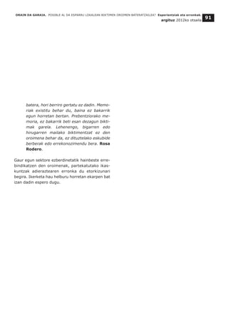 ORAIN DA GARAIA. POSIBLE AL DA ESPARRU LOKALEAN BIKTIMEN OROIMEN BATERATZAILEA? Esperientziak eta erronkak.
argituz 2012ko otsaila
91
batera, hori berriro gertatu ez dadin. Memo-
riak existitu behar du, baina ez bakarrik
egun horretan bertan. Prebentziorako me-
moria, ez bakarrik beti esan dezagun bikti-
mak garela. Lehenengo, bigarren edo
hirugarren mailako biktimentzat ez den
oroimena behar da, ez dituztelako eskubide
berberak edo errekonozimendu bera. Rosa
Rodero.
Gaur egun sektore ezberdinetatik hainbeste erre-
bindikatzen den oroimenak, partekatutako ikas-
kuntzak adieraztearen erronka du etorkizunari
begira. Ikerketa hau helburu horretan ekarpen bat
izan dadin espero dugu.
 