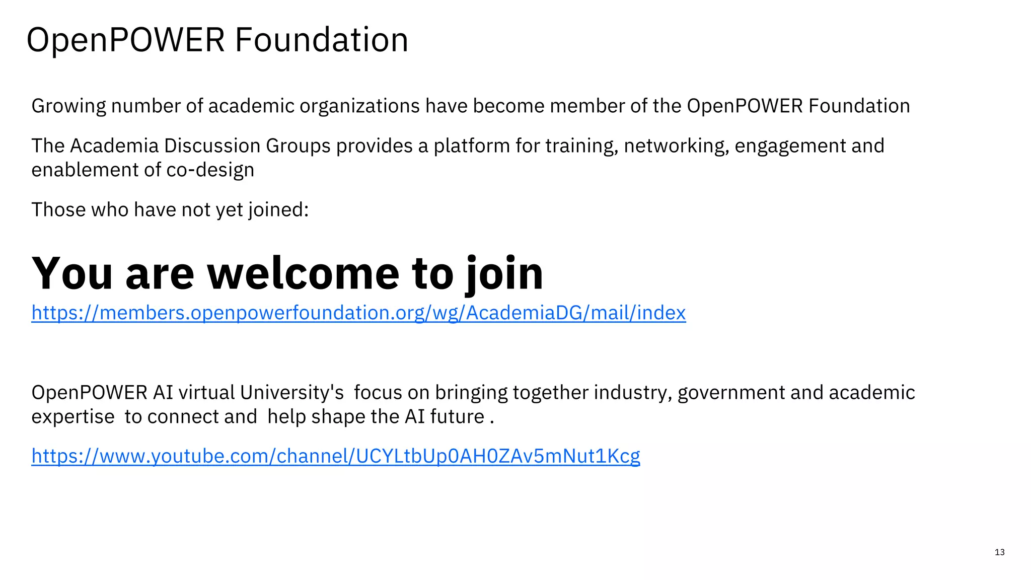 OpenPOWER Foundation
13
Growing number of academic organizations have become member of the OpenPOWER Foundation
The Academia Discussion Groups provides a platform for training, networking, engagement and
enablement of co-design
Those who have not yet joined:
You are welcome to join
https://members.openpowerfoundation.org/wg/AcademiaDG/mail/index
OpenPOWER AI virtual University's focus on bringing together industry, government and academic
expertise to connect and help shape the AI future .
https://www.youtube.com/channel/UCYLtbUp0AH0ZAv5mNut1Kcg
 