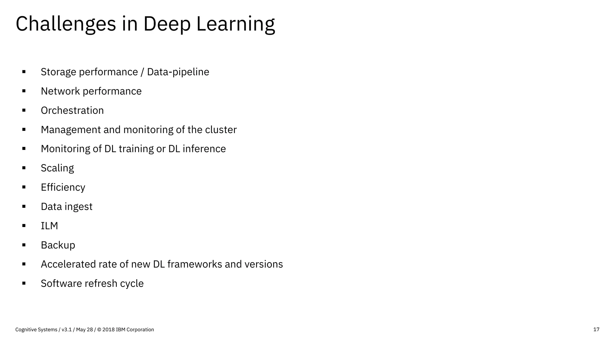 Challenges in Deep Learning
17
§ Storage performance / Data-pipeline
§ Network performance
§ Orchestration
§ Management and monitoring of the cluster
§ Monitoring of DL training or DL inference
§ Scaling
§ Efficiency
§ Data ingest
§ ILM
§ Backup
§ Accelerated rate of new DL frameworks and versions
§ Software refresh cycle
Cognitive Systems / v3.1 / May 28 / © 2018 IBM Corporation
 