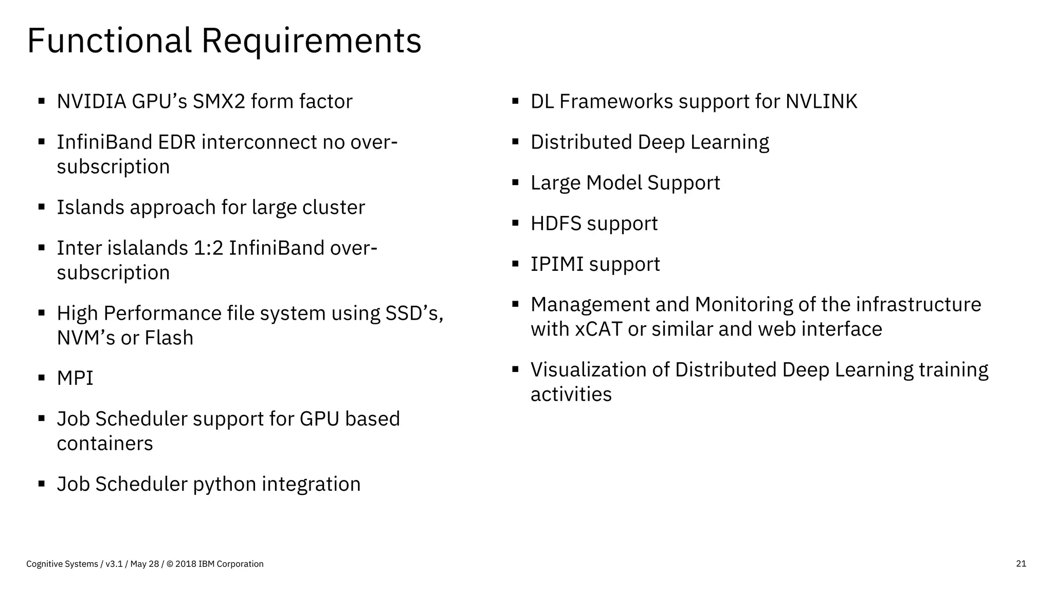Functional Requirements
21
§ NVIDIA GPU’s SMX2 form factor
§ InfiniBand EDR interconnect no over-
subscription
§ Islands approach for large cluster
§ Inter islalands 1:2 InfiniBand over-
subscription
§ High Performance file system using SSD’s,
NVM’s or Flash
§ MPI
§ Job Scheduler support for GPU based
containers
§ Job Scheduler python integration
§ DL Frameworks support for NVLINK
§ Distributed Deep Learning
§ Large Model Support
§ HDFS support
§ IPIMI support
§ Management and Monitoring of the infrastructure
with xCAT or similar and web interface
§ Visualization of Distributed Deep Learning training
activities
Cognitive Systems / v3.1 / May 28 / © 2018 IBM Corporation
 