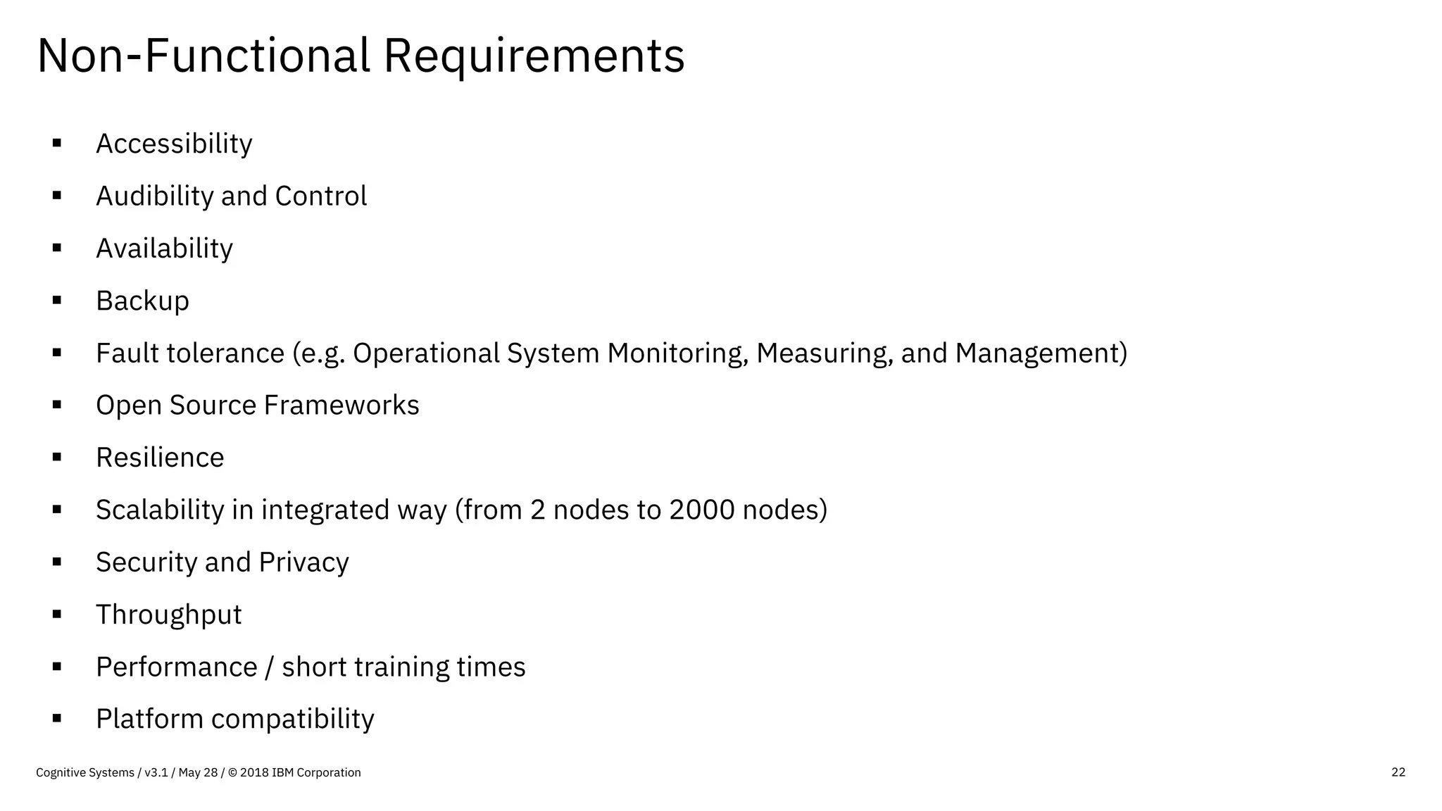 Non-Functional Requirements
22
§ Accessibility
§ Audibility and Control
§ Availability
§ Backup
§ Fault tolerance (e.g. Operational System Monitoring, Measuring, and Management)
§ Open Source Frameworks
§ Resilience
§ Scalability in integrated way (from 2 nodes to 2000 nodes)
§ Security and Privacy
§ Throughput
§ Performance / short training times
§ Platform compatibility
Cognitive Systems / v3.1 / May 28 / © 2018 IBM Corporation
 