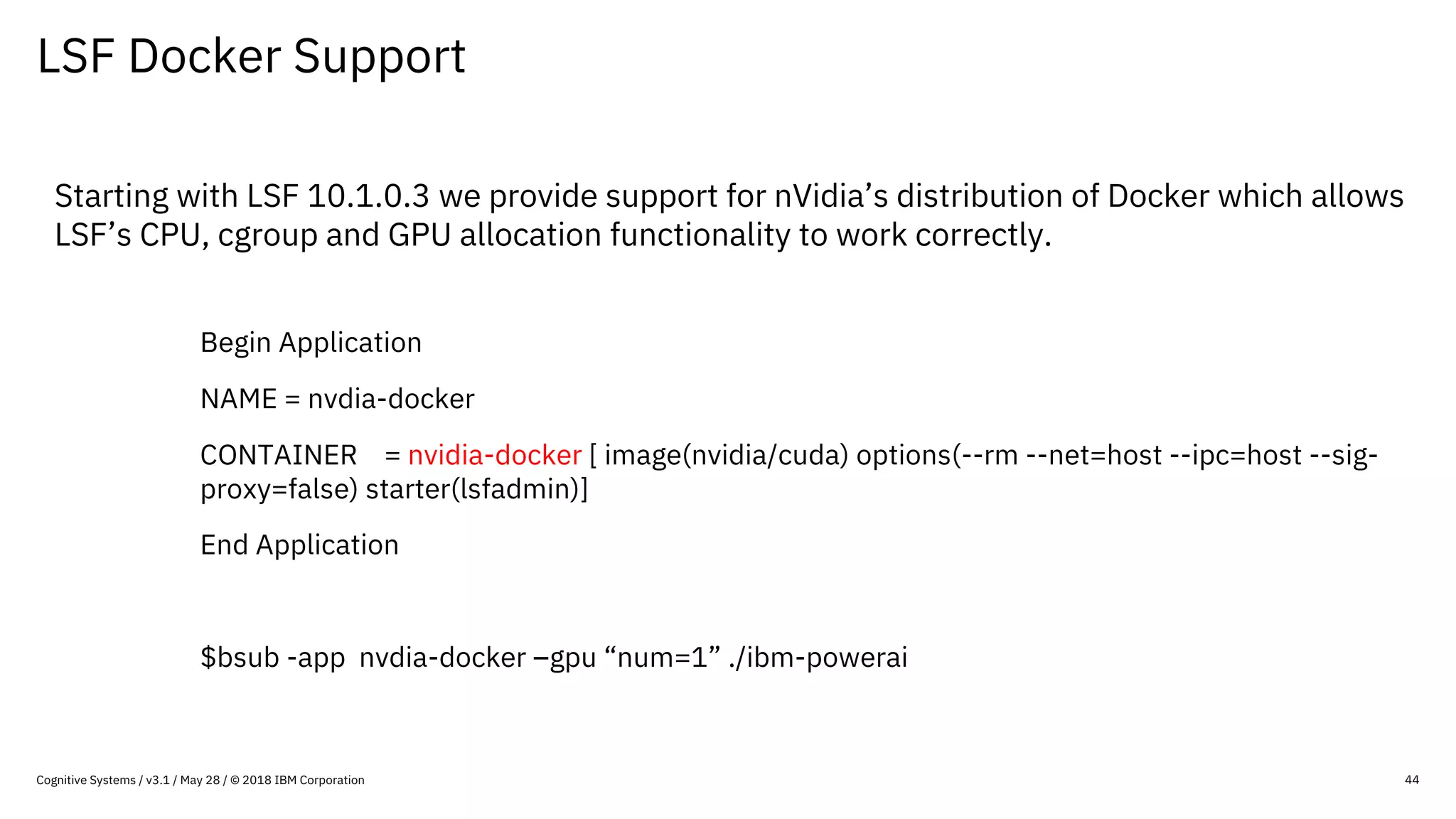 LSF Docker Support
44
Starting with LSF 10.1.0.3 we provide support for nVidia’s distribution of Docker which allows
LSF’s CPU, cgroup and GPU allocation functionality to work correctly.
Begin Application
NAME = nvdia-docker
CONTAINER = nvidia-docker [ image(nvidia/cuda) options(--rm --net=host --ipc=host --sig-
proxy=false) starter(lsfadmin)]
End Application
$bsub -app nvdia-docker –gpu “num=1” ./ibm-powerai
Cognitive Systems / v3.1 / May 28 / © 2018 IBM Corporation
 