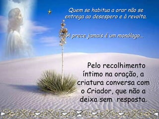 Quem se habitua a orar não se
entrega ao desespero e à revolta.
A prece jamais é um monólogo...

Pelo recolhimento
íntimo na oração, a
criatura conversa com
o Criador, que não a
deixa sem resposta.

 