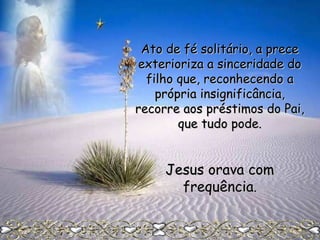 Ato de fé solitário, a prece
exterioriza a sinceridade do
filho que, reconhecendo a
própria insignificância,
recorre aos préstimos do Pai,
que tudo pode.

Jesus orava com
frequência.

 