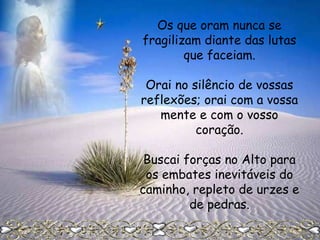 Os que oram nunca se
fragilizam diante das lutas
que faceiam.
Orai no silêncio de vossas
reflexões; orai com a vossa
mente e com o vosso
coração.
Buscai forças no Alto para
os embates inevitáveis do
caminho, repleto de urzes e
de pedras.

 