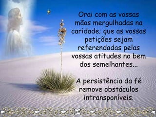 Orai com as vossas
mãos mergulhadas na
caridade; que as vossas
petições sejam
referendadas pelas
vossas atitudes no bem
dos semelhantes...
A persistência da fé
remove obstáculos
intransponíveis.

 