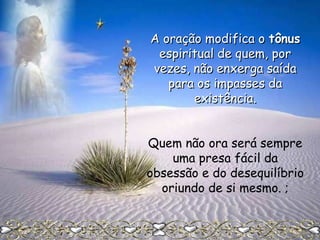 A oração modifica o tônus
espiritual de quem, por
vezes, não enxerga saída
para os impasses da
existência.
Quem não ora será sempre
uma presa fácil da
obsessão e do desequilíbrio
oriundo de si mesmo. ;

 