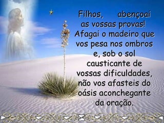Filhos,
abençoai
as vossas provas!
Afagai o madeiro que
vos pesa nos ombros
e, sob o sol
causticante de
vossas dificuldades,
não vos afasteis do
oásis aconchegante
da oração.

 