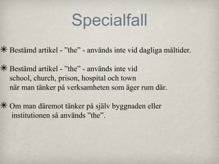 Specialfall
✴ Bestämd artikel - ”the” - används inte vid dagliga måltider.
✴ Bestämd artikel - ”the” - används inte vid

school, church, prison, hospital och town
när man tänker på verksamheten som äger rum där.

✴ Om man däremot tänker på själv byggnaden eller
institutionen så används ”the”.

 
