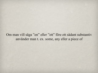 Om man vill säga ”en” eller ”ett” före ett sådant substantiv
använder man t. ex. some, any eller a piece of

 
