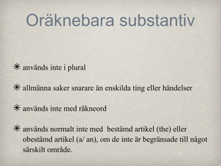 Oräknebara substantiv
✴ används inte i plural
✴ allmänna saker snarare än enskilda ting eller händelser
✴ används inte med räkneord
✴ används normalt inte med

bestämd artikel (the) eller
obestämd artikel (a/ an), om de inte är begränsade till något
särskilt område.

 