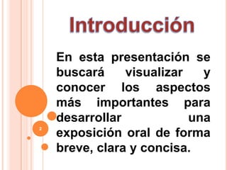 IntroducciónEn esta presentación se buscará visualizar y conocer los aspectos más importantes para desarrollar una exposición oral de forma breve, clara y concisa.2