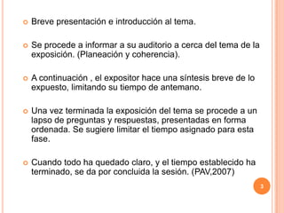 Breve presentación e introducción al tema.Se procede a informar a su auditorio a cerca del tema de la exposición. (Planeación y coherencia).A continuación , el expositor hace una síntesis breve de lo expuesto, limitando su tiempo de antemano.Una vez terminada la exposición del tema se procede a un lapso de preguntas y respuestas, presentadas en forma ordenada. Se sugiere limitar el tiempo asignado para esta fase.Cuando todo ha quedado claro, y el tiempo establecido ha terminado, se da por concluida la sesión. (PAV,2007)3