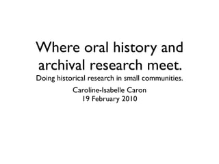 Where oral history and
archival research meet.
Doing historical research in small communities.
           Caroline-Isabelle Caron
             19 February 2010
 
