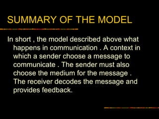 SUMMARY OF THE MODEL
In short , the model described above what
happens in communication . A context in
which a sender choose a message to
communicate . The sender must also
choose the medium for the message .
The receiver decodes the message and
provides feedback.
 