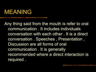 MEANING
Any thing said from the mouth is refer to oral
communication . It includes individuals
conversation with each other . It is a direct
conversation . Speeches , Presentation ,
Discussion are all forms of oral
communication . It is generally
recommended where a direct interaction is
required .
 
