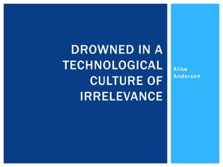 Alise
Anderson
DROWNED IN A
TECHNOLOGICAL
CULTURE OF
IRRELEVANCE
 