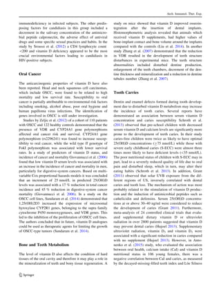 immunodeﬁciency in infected subjects. The other predis-
posing factors for candidiasis in this group included a
decrement in the salivary concentration of the antimicro-
bial peptide calpronectin, the adverse effect of antiviral
drugs and some speciﬁc sexual practices and habits. In the
study by Sroussi et al. (2012) a CD4 lymphocyte count
200 and vitamin D deﬁciency appeared to be the most
crucial environmental factors leading to candidiasis in
HIV-positive subjects.
Oral Cancer
The anticarcinogenic properties of vitamin D have also
been reported. Head and neck squamous cell carcinomas,
which include OSCC, were found to be related to high
mortality and low survival rate. Susceptibility to oral
cancer is partially attributable to environmental risk factors
including smoking, alcohol abuse, poor oral hygiene and
human papilloma virus infections. The identiﬁcation of
genes involved in OSCC is still under investigation.
Studies by Zeljic et al. (2012) of a cohort of 110 patients
with OSCC and 122 healthy controls demonstrated that the
presence of VDR and CYP24A1 gene polymorphisms
affected oral cancer risk and survival. CYP24A1 gene
polymorphism (rs2296241) was found to increase suscep-
tibility to oral cancer, while the wild type ff genotype of
FokI polymorphism was associated with lower survival
rates. In a study of predictors of vitamin D status, and
incidence of cancer and mortality Giovannucci et al. (2006)
found that low vitamin D serum levels was associated with
an increase in the incidence of cancer and mortality in men,
particularly for digestive-system cancers. Based on multi-
variable Cox proportional hazards models it was concluded
that an increment of 25 nmol/L in predicted 25(OH)D
levels was associated with a 17 % reduction in total cancer
incidence and 45 % reduction in digestive-system cancer
mortality (Giovannucci et al. 2006). In a study on the
OSCC cell lines, Sundaram et al. (2014) demonstrated that
1,25(OH)2D3 increased the expression of microsomal
hyroxylase CYP2R1 genes, belonging to the supra family
cytochrome P450 monooxygenases, and VDR genes. This
led to the inhibition of the proliferation of OSCC cell lines.
The authors concluded that in future, vitamin D analogues
could be used as therapeutic agents for limiting the growth
of OSCC-type tumors (Sundaram et al. 2014).
Bone and Teeth Metabolism
The level of vitamin D also affects the condition of hard
tissues of the oral cavity and therefore it may play a role in
the mineralization of teeth and bony tissue regeneration. A
study on mice showed that vitamin D improved osseoin-
tegration after the insertion of dental implants.
Histomorphometric analysis revealed that animals which
received vitamin D supplements, had higher values of
bone-implant contact and bone volume around the implants
compared with the controls (Liu et al. 2014). In another
study Zhang et al. (2007) demonstrated that the reduction
in VDR resulted in the development of teeth structure
disturbances in experimental mice. The teeth structure
abnormalities included disturbed dentine production,
enlargement of the teeth chambers, decrement of the den-
tine thickness and mineralization and a reduction in dentine
tubules number (Zhang et al. 2007).
Tooth Carries
Dentin and enamel defects formed during tooth develop-
ment due to disturbed vitamin D metabolism may increase
the incidence of tooth caries. Several reports have
demonstrated an association between serum vitamin D
concentration and caries susceptibility Schroth et al.
(2013) observed that pre-school children with decreased
serum vitamin D and calcium levels are signiﬁcantly more
prone to the development of teeth caries. In their study
caries-free children were twice as likely to have optimal
25(OH)D concentrations (C75 nmol/L) while those with
severe early childhood caries (S-ECC) were almost three
times more likely to have deﬁcient levels (35 nmol/L).
The poor nutritional status of children with S-ECC may in
part, lead to a severely reduced quality of life due to oral
pain and disturbed sleep, which in turn, may alter their
eating habits (Schroth et al. 2013). In addition, Grant
(2011) observed that solar UVB exposure from the dif-
ferent regions of US, inversely correlated with dental
caries and tooth loss. The mechanism of action was most
probably related to the stimulation of vitamin D produc-
tion and the induction of antimicrobial peptides such as
cathelicidin and defensins. Serum 25(OH)D concentra-
tions at or above 30–40 ng/ml were considered to reduce
the development of caries (Grant 2011). Furthermore,
meta-analysis of 24 controlled clinical trials that evalu-
ated supplemental dietary vitamin D or ultraviolet
radiation in over 2800 patients suggested that vitamin D
may prevent dental caries (Hujoel 2013). Supplementary
ultraviolet radiation, vitamin D3 and vitamin D2 were
associated with a signiﬁcant reduction in caries compared
with no supplement (Hujoel 2013). However, in Anto-
nenko et al. (2015) study, who evaluated the association
between oral health, calcium intake (CaI) and vitamin D
nutritional status in 106 young females, there was a
negative correlation between CaI and caries, as measured
by the decayed-missing-ﬁlled teeth index and Lo¨e Silness
Arch. Immunol. Ther. Exp.
123
 