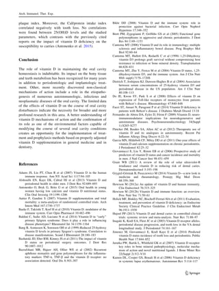 plaque index. Moreover, the CaI/protein intake index
correlated negatively with tooth loss. No correlations
were found between 25(OH)D levels and the studied
parameters, which contrasts with the previously cited
reports on the impact of vitamin D deﬁciency on the
susceptibility to carries (Antonenko et al. 2015).
Conclusion
The role of vitamin D in maintaining the oral cavity
homeostasis is indubitable. Its impact on the bony tissue
and teeth metabolism has been recognized for many years
in addition to periodontologic and implantologic treat-
ment. Other, more recently discovered non-classical
mechanisms of action include a role in the etiopatho-
genesis of numerous autoimmunologic, infectious and
neoplasmatic diseases of the oral cavity. The limited data
of the effects of vitamin D on the course of oral cavity
disturbances indicate the necessity for broader and more
profound research in this area. A better understanding of
vitamin D mechanisms of action and the conﬁrmation of
its role as one of the environmental factors capable of
modifying the course of several oral cavity conditions
creates an opportunity for the implementation of treat-
ment and prophylaxis methods based on properly adjusted
vitamin D supplementation in general medicine and in
dentistry.
References
Adams JS, Liu PT, Chun R et al (2007) Vitamin D in the human
immune response. Ann NY Acad Sci 1117:94–105
Alshouibi EN, Kaye EK, Cabral HJ et al (2013) Vitamin D and
periodontal health in older men. J Dent Res 92:689–693
Antonenko O, Bryk G, Brito G et al (2015) Oral health in young
women having low calcium and vitamin D nutritional status.
Clin Oral Investig 19:1199–1206
Autier P, Gandini S (2007) Vitamin D supplementation and total
mortality: a meta-analysis of randomized controlled trials. Arch
Intern Med 167:1730–1737
Baeke F, Takiishi T, Korf H et al (2010) Vitamin D: modulator of the
immune system. Curr Opin Pharmacol 10:482–496
Baldini C, Sedie AD, Luciano N et al (2014) Vitamin D in ‘‘early’’
primary Sjo¨gren syndrome: Does it play a role in inﬂuencing
disease phenotypes? Rheumatol Int 34:1159–1164
Bang B, Asmussen K, Sorensen OH et al (1999) Reduced 25-hydroxy
vitamin D levels in primary Sjogren’s syndrome. Correlation to
disease manifestations. Scand J Rheumatol 28:180–183
Bashutski JD, Eber RM, Kinney JS et al (2011) The impact of vitamin
D status on periodontal surgery outcomes. J Dent Res
90:1007–1012
Bazrafshani MR, Hajeer AH, Ollier WE et al (2002) Recurrent
aphthous stomatitis and gene polymorphisms for the inﬂamma-
tory markers TNF-a, TNF-b and the vitamin D receptor: no
association detected. Oral Dis 8:303–307
Bikle DD (2008) Vitamin D and the immune system: role in
protection against bacterial infection. Curr Opin Nephrol
Hypertens 17:348–352
Brett PM, Zygogianni P, Grifﬁths GS et al (2005) Functional gene
polymorphisms in aggressive and chronic periodontitis. J Dent
Res 84:1149–1153
Cantorna MT (2006) Vitamin D and its role in immunology: multiple
sclerosis and inﬂammatory bowel disease. Prog Biophys Mol
Biol 92:60–64
Cantorna MT, Hullett DA, Redaelli C et al (1998) 1,25-Dihydroxy
vitamin D3 prolongs graft survival without compromising host
resistance to infection or bone mineral density. Transplantation
66:828–831
Cantorna MT, Zhu Y, Froicu M et al (2004) Vitamin D status, 1,25-
dihydoxyvitamin D3, and the immune system. Am J Clin Nutr
80(6 suppl):717S–1720S
Dietrich T, Joshipura KJ, Dawson-Hughes B et al (2004) Association
between serum concentrations of 25-hydroxy vitamin D3 and
periodontal disease in the US population. Am J Clin Nutr
80:108–113
Do JE, Kwon SY, Park S et al (2008) Effects of vitamin D on
expression of Toll-like receptors of monocytes from patients
with Behcet’s disease. Rheumatology 47:840–848
Faezi ST, Ansari N, Paragomi P et al (2014) Vitamin D deﬁciency in
patients with Behcet’s disease. J Diabetes Metab Disord 13:18
Fernandes de Abreu DA, Eyles D, Fe´ron F (2009) Vitamin D, neuro-
immunomodulator: implications for neurodegenerative and
autoimmune diseases. Psychoneuroendocrinology 34(Suppl
1):S265–S277
Fletcher JM, Basdeo SA, Allen AC et al (2012) Therapeutic use of
vitamin D and its analogues in autoimmunity. Recent Pat
Inﬂamm Allergy Drug Discov 6:22–34
Garcia MN, Hildebolt CF, Miley DD et al (2011) One-year effects of
vitamin D and calcium supplementation on chronic periodontitis.
J Periodontol 82:25–32
Giovannucci E, Liu Y, Rimm EB et al (2006) Prospective study of
predictors of vitamin D status and cancer incidence and mortality
in men. J Natl Cancer Inst 98:451–459
Grant WB (2011) A review of the role of solar ultraviolet-B
irradiance and vitamin D in reducing risk of dental caries.
Dermatoendocrinol 3:193–198
Grygiel-Go´rniak B, Puszczewicz M (2014) Vitamin D—a new look in
medicine and rheumatology. Postepy Hig Med Dosw
68:359–368
Hewison M (2012a) An update of vitamin D and human immunity.
Clin Endocrinol 76:315–325
Hewison M (2012b) Vitamin D and immune function: an overview.
Proc Nutr Soc 71:50–61
Holick MF, Binkley NC, Bischoff-Ferrari HA et al (2011) Evaluation,
treatment, and prevention of vitamin D deﬁciency: an Endocrine
Society Clinical Practice Guideline. J Clin Endocrinol Metab
96:1911–1930
Hujoel PP (2013) Vitamin D and dental caries in controlled clinical
trials: systemic review and meta-analysis. Nutr Rev 71:88–97
Inagaki K, Krall EA, Fleet JC et al (2003) Vitamin D receptor alleles,
periodontal disease progression, and tooth loss in the VA dental
longitudinal study. J Periodontol 74:161–167
Jimenez M, Giovannucci E, Krall Kaye E et al (2014) Predicted
vitamin D status incidence of tooth loss and periodontitis. Public
Health Nutr 17:844–852
Jurutka PW, Bartik L, Whitﬁeld GK et al (2007) Vitamin D receptor:
key roles in bone mineral pathophysiology, molecular mecha-
nism of action and novel nutritional ligands. J Bone Miner Res
22(Suppl 2):V2–V10
Kamen DL, Cooper GS, Bouali H et al (2006) Vitamin D deﬁciency
in systemic lupus erythematosus. Autoimmun Rev 5:114–117
Arch. Immunol. Ther. Exp.
123
 