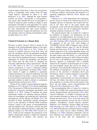 reactions appear within hours or days, the extra-genomic
activity is considerably faster (s/min), hence the name
‘‘rapid response’’ (Fernandes de Abreu et al. 2009;
Kuryłowicz et al. 2007). Although the rapid response
activities are termed ‘‘non-genomic or extra-genomic’’,
such actions often modulate the level of transcription of
vitamin D responsive genes resulting in changes to gene
transcription. The ability to exert rapid effects on a variety
of tissues is not restricted to 1a25(OH)2D3. For example, it
has been demonstrated that other steroid hormones,
including testosterone, estrogen and aldosterone also exert
extra-genomic actions by inducing transmembrane signal-
ing paths (Ryan et al. 2015).
Vitamin D Functions in a Human Body
The basic, so called ‘‘classical’’ effect of vitamin D is the
regulation of the calcium-phosphate balance in the organ-
ism (Hewison 2012b; Prietl et al. 2013). Vitamin D is
involved in metabolic processes of the bony tissue and
teeth. By stimulating calcium and phosphorus absorption
from the digestive tract, it prevents over-secretion in kid-
neys where, like the parathyroid hormone, it stimulates the
reabsorption of calcium and phosphorus and facilitates
their release from the bony tissue by simulating the
osteoclasts differentiation during hypocalcemia (Jurutka
et al. 2007; Prietl et al. 2013). As a result appropriate
calcium concentration in serum is maintained enabling
bone and teeth mineralization (St-Arnaud 2008). Insufﬁ-
cient vitamin D supply in childhood or genetically
mediated disturbances in vitamin D metabolism, may lead
to the development of the rickets—a disease characterized
by decreased bone mineralization and low bone mass. The
equivalent condition in adults is deﬁned as osteomalacia
(Grygiel-Go´rniak and Puszczewicz 2014).
Vitamin D also exhibits immunomodulating properties
(Fletcher et al. 2012; Hewison 2012a; Myszka and Klinger
2014). The presence of VDRs has been detected in T and B
lymphocytes, monocytes, macrophages and dendritic cells
(Jurutka et al. 2007). Vitamin D stimulates the innate
immunologic response by mediating monocytes differen-
tiation into macrophages and enhancing their chemotactic
and phagocytic activity (Myszka and Klinger 2014). The
activation of innate immunologic response mechanisms
occurs via the stimulation of Toll-like (TLR) membrane
receptors, located on the surface of polymorphonuclear
cells and epithelial cells. The process activates the path-
ways that produce antibacterial proteins: cathelicidins and
defensins (Adams et al. 2007; Bikle 2008; Youssef et al.
2011). Vitamin D also modulates the mechanisms of the
adaptive immunologic response: it inhibits the maturation
and differentiation of dendritic cells, decreases the
secretion of Th1-type cytokines and enhances the secretion
of Th2-type cytokines, and promotes the formation of T
regulatory lymphocytes (Hewison 2012a; Myszka and
Klinger 2014).
Cantorna et al. (1998) demonstrated the immunosup-
pressive action of vitamin D by showing that the rate of
transplant rejections in laboratory mice treated with vita-
min D was lower than in the group treated with
cyclosporine. At the same time the treatment with vitamin
D did not increase the risk of opportunistic infections,
including candidiasis (Cantorna et al. 1998).
The anticancerogenic effect of vitamin D is related to
the inhibition of neoplastic cell proliferation and the
stimulation of cell differentiation, the activation of cell
apoptosis and the inhibition of angiogenesis (Kuryłowicz
et al. 2007; Tuohimaa 2009). Vitamin D is also involved in
the regulation of the cell cycle. After binding of
1,25(OH)2D3 with the VDR in neoplastic cells, cell divi-
sion is inhibited between stages G1 and G0 (Grygiel-
Go´rniak and Puszczewicz 2014). This may be due to the
reduced expression of the cycline-dependent kinases and
by the inhibition of the phosphorylation of retinoblastoma
and other proteins from this family, e.g. p107 and p130.
Another possible mechanism by which vitamin D modiﬁes
the cell cycle is the inhibition of prostaglandins activity.
However, apoptosis in neoplasmatic cells is probably
induced by the regulation of protooncogene bcl-2 expres-
sion and proapoptic protein Bax and by the release of
cytochrome c from mitochondria (Kuryłowicz et al. 2007).
The inhibition of angiogenesis is mainly due to the sup-
pression of the activation of interleukin (IL)-8 gene
transcription, which is a potent stimulator of neovascular-
ization (Kuryłowicz et al. 2007). Initially the
antiproliferative vitamin D effect was observed in leukemic
cell lines, but further observations revealed anticancero-
genic properties in cell lines derived from prostate, lung,
breast and gall bladder cancers (Grygiel-Go´rniak and
Puszczewicz 2014; Kuryłowicz et al. 2007).
The neuromodulating effect of vitamin D is related to
the presence of VDRs in the central and peripheral nervous
systems (Grygiel-Go´rniak and Puszczewicz 2014). Here,
vitamin D deﬁciency is a modiﬁer of dementia and cog-
nitive disorders (Fernandes de Abreu et al. 2009; Grygiel-
Go´rniak and Puszczewicz 2014). It has been shown that
vitamin D hypovitaminosis increases the risk of sclerosis
multiplex, schizophrenia, seasonal affective disorders,
Parkinson’s and Alzheimer’s diseases (Mark and Carson
2006; Ponsonby et al. 2005; Prietl et al. 2013; Tuohimaa
et al. 2009). Both deﬁciency and hypervitaminosis enhance
aging of the central nervous system (Tuohimaa 2009;
Tuohimaa et al. 2009). Laboratory experiments with rats
have indicated local stimulation of choline acetyltrans-
ferase in the brain after the administration of
Arch. Immunol. Ther. Exp.
123
 
