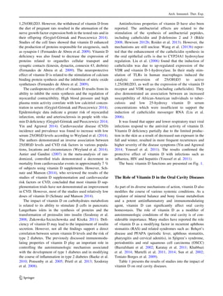 1,25(OH)2D3. However, the withdrawal of vitamin D from
the diet of pregnant rats resulted in the attenuation of the
nerve growth factor expression both in the tested rats and in
their offspring (Grygiel-Go´rniak and Puszczewicz 2014).
Studies of the cell lines showed that vitamin D enhanced
the production of proteins responsible for axogenesis, such
as synapsin-1 (Fernandes de Abreu et al. 2009). Vitamin D
deﬁciency was also found to decrease the expression of
proteins related to organelles cellular transport and
synaptic contacts (kinesin, dynactin, connexin 43, drebrin)
(Fernandes de Abreu et al. 2009). The neuroprotective
effect of vitamin D is related to the stimulation of calcium
binding protein synthesis and the inhibition of nitric oxide
synthetases (Fernandes de Abreu et al. 2009).
The cardioprotective effect of vitamin D results from its
ability to inhibit the renin synthesis and the regulation of
myocardial contractibility. High blood pressure and high
plasma renin activity correlate with low calcitriol concen-
tration in serum (Grygiel-Go´rniak and Puszczewicz 2014).
Epidemiologic data indicate a greater risk of myocardial
infarction, stroke and arteriosclerosis in people with vita-
min D deﬁciency (Grygiel-Go´rniak and Puszczewicz 2014;
Yin and Agrawal 2014). Cardiovascular disease (CVD)
incidence and prevalence was found to increase with low
serum 25(OH)D levels according to Weyland et al. (2014).
The authors demonstrated an inverse association between
25(OH)D levels and CVD risk factors in various popula-
tions, locations and circumstances (Weyland et al. 2014).
Autier and Gandini (2007) in the meta-analysis of ran-
domized, controlled trials demonstrated a decrement in
mortality from cardiovascular events in approximately 7 %
of subjects using vitamin D supplements. However, Sch-
natz and Manson (2014), who reviewed the results of the
studies of vitamin D supplementation and cardiovascular
risk factors or CVD, concluded that most vitamin D sup-
plementation trials have not demonstrated an improvement
in CVD. However, most of the studies used relatively low
doses of vitamin D (Schnatz and Manson 2014).
The impact of vitamin D on carbohydrates metabolism
is related to its ability to stimulate b cells in pancreatic
Langerhans islets in the synthesis of proteins and the
transformation of proinsulin into insulin (Szodoray et al.
2008; _Zukowska-Szczechowska and Kiszka 2011). Deﬁ-
ciency of vitamin D may lead to the impairment of insulin
secretion. However, not all the ﬁndings support a direct
correlation between serum vitamin D levels and the risk of
type 2 diabetes. The previously discussed immunomodu-
lating properties of vitamin D play an important role in
controlling the autoimmunologic mechanism associated
with the development of type 1 diabetes and in modifying
the course of inﬂammation in type 2 diabetes (Baeke et al.
2010; Ponsonby et al. 2005; Prietl et al. 2013; Szodoray
et al. 2008).
Antiinfectious properties of vitamin D have also been
reported. The antibacterial effects are related to the
stimulation of the synthesis of antibacterial peptides,
including cathelicidin and b-defensins 2 and 3 (Bikle
2008; Hewison 2012b; Roider et al. 2013). However, the
mechanisms are still unclear. Wang et al. (2013b) repor-
ted that the enhancement of the cathelicidin synthesis in
the oral epithelial cells is due to CYP24A1 hydroxylase
regulation. Liu et al. (2006) found that the induction of
cathelicidin was due to up-regulated expression of the
VDR and vitamin D-1-hydroxylase. In their study stim-
ulation of TLRs in human macrophages induced the
catalytic conversion of 25(OH)D3 to active
1,25(OH)2D3, as well as the expression of the vitamin D
receptor and VDR targets (including cathelicidin). They
also demonstrated an association between an increased
susceptibility of African-American individuals to tuber-
culosis and low 25-hydroxy vitamin D serum
concentrations which were insufﬁcient to support the
induction of cathelicidin messenger RNA (Liu et al.
2006).
It was found that upper and lower respiratory tract viral
infections respond to the antiviral activity of vitamin D.
Vitamin D deﬁciency partially due to the limited produc-
tion in the skin as a result of decreased sun exposure in the
fall and winter, resulted in more frequent recurrences and
higher severity of the disease symptoms (Yin and Agrawal
2014; Youssef et al. 2011). The results conﬁrmed the
protective effect of vitamin D with infections such as
inﬂuenza, HIV and hepatitis (Youssef et al. 2011).
The basic vitamin D functions are presented on Fig. 1.
The Role of Vitamin D in the Oral Cavity Diseases
As part of its diverse mechanisms of action, vitamin D also
modiﬁes the course of various systemic conditions. As a
regulator of mineral balance and bony tissue metabolism
and a potent antiinﬂammatory and immunomodulating
agent, vitamin D can signiﬁcantly affect oral cavity
homeostasis. The role of vitamin D as a modiﬁer of
autoimmunologic conditions of the oral cavity is of con-
siderable importance. Many studies have reported the role
of vitamin D as a modifying factor in recurrent aphthous
stomatitis (RAS) and related syndromes such as: Behc¸et’s
disease and PFAPA (periodic fever, aphthous stomatitis,
pharyngitis and cervical adenitis), in Sjo¨gren’s syndrome,
periodontitis and oral squamous cell carcinoma (OSCC)
(Bazrafshani et al. 2002; Karatay et al. 2011; Khabbazi
et al. 2014; Martelli et al. 2011, 2014; Sun et al. 2002;
Toniato Borges et al. 2009).
Table 1 presents the results of studies into the impact of
vitamin D on oral cavity diseases.
Arch. Immunol. Ther. Exp.
123
 